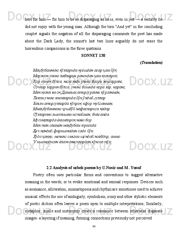 hers for him — for him to be as disparaging as he is, even in jest — a security he
did not enjoy with the young man. Although the turn "And yet" in the concluding
couplet   signals   the   negation   of   all   the   disparaging   comments   the   poet   has   made
about   the   Dark   Lady,   the   sonnet's   last   two   lines   arguably   do   not   erase   the
horrendous comparisons in the three quatrains. 
SONNET 130 : 
  (Translation) 
Маҳбубамнинг   кўзларида   қуѐ�шдан   асар   ҳам   йўқ  
Маржон унинг лабларин рангидан ҳам қизилроқ 
Қор оппоқ бўлса, н	
ѐга энди унинг бағри жигарранг, 
Сочлар заррин бўлса, унинг бошида қора зар, қаранг, 
М	
ѐн қизил ва оқ Дамашқ атиргураини кўрганман, 
Л
ѐкин унинг яноқларида йўқ ўндай гуллар 
Баъзи атиргулларда кўпроқ ифор туйганман, 
Ммаҳбубамнинг ҳушбўй нафасларига қадар 
Сўзларини эшитишни истайман, билсамда 
Мусиқаларда 	
ѐ�қимлироқ наво бор 
М	
ѐн тан оламан маҳбубам юрагида 
Ҳ
ѐч қандай фариштадан садо йўқ 
Худо ҳаққи, м	
ѐнинг с	ѐвгим шундай но	ѐ�бдир, аммо 
У ишонадиган 	
ѐ�лғон с	ѐвгилардан кўнгил тўқ. 
 
 
 
 
2.2 Analysis of uzbek poems by U.Nosir and M. Yusuf 
Poetry   often   uses   particular   forms   and   conventions   to   suggest   alternative
meaning in the words, or to evoke emotional and sensual responses. Devices such
as assonance, alliteration, onomatopoeia and rhythm are sometimes used to achieve
musical effects the use of ambiguity, symbolism, irony and other stylistic elements
of   poetic   diction   often   leaves   a   poem   open   to   multiple   interpretations,   Similarly,
metaphor,   simile   and   metonymy   create   a   resonance   between   otherwise   disparate
images- a layering if meaning, forming connections previously not perceived. 
34  
  