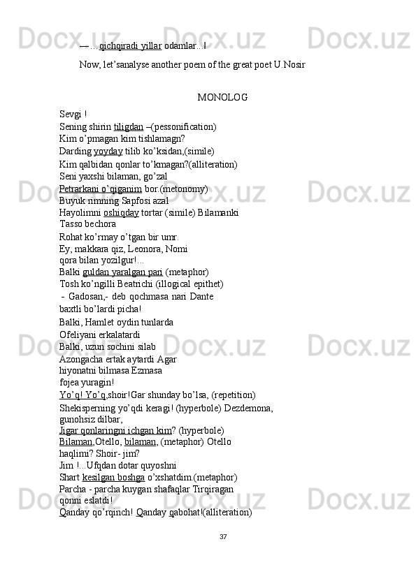 ―… qichqiradi yillar  odamlar...  ‖
Now, let’sanalyse another poem of the great poet U.Nosir 
 
MONOLOG 
Sevgi ! 
Sening shirin  tiligdan  –(pessonification) 
Kim o’pmagan kim tishlamagn? 
Darding  yoyday  tilib ko’ksidan,(simile) 
Kim qalbidan qonlar to’kmagan?(alliteration) 
Seni yaxshi bilaman, go’zal 
Petrarkani o’qiganim  bor.(metonomy) 
Buyuk rimning Sapfosi azal 
Hayolimni  oshiqday  tortar (simile) Bilamanki
Tasso bechora 
Rohat ko’rmay o’tgan bir umr. 
Ey, makkara qiz, Leonora, Nomi
qora bilan yozilgur!... 
Balki  guldan yaralgan pari  (metaphor) 
Tosh ko’ngilli Beatrichi (illogical epithet) 
-   Gadosan,- deb qochmasa nari Dante
baxtli bo’lardi picha! 
Balki, Hamlet oydin tunlarda 
Ofeliyani erkalatardi 
Balki, uzun sochini silab 
Azongacha ertak aytardi Agar
hiyonatni bilmasa Ezmasa 
fojea yuragin! 
Yo’q! Yo’q ,shoir!Gar shunday bo’lsa, (repetition) 
Shekisperning yo’qdi keragi! (hyperbole) Dezdemona,
gunohsiz dilbar, 
Jigar qonlaringni ichgan kim ? (hyperbole) 
Bilaman ,Otello,  bilaman , (metaphor) Otello 
haqlimi? Shoir- jim? 
Jim !...Ufqdan dotar quyoshni 
Shart  kesilgan boshga  o’xshatdim.(metaphor)
Parcha - parcha kuygan shafaqlar Tirqiragan 
qonni eslatdi! 
Q anday qo’rqinch!  Q anday  q abohat!(alliteration) 
 
37  
  