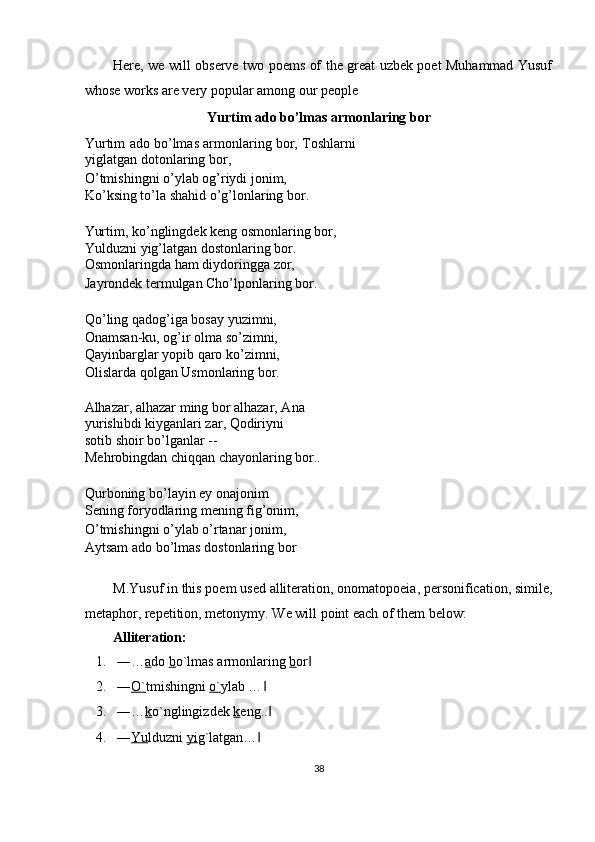 Here, we will observe two poems of the great uzbek poet Muhammad Yusuf
whose works are very popular among our people 
Yurtim ado bo’lmas armonlaring bor 
Yurtim ado bo’lmas armonlaring bor, Toshlarni
yiglatgan dotonlaring bor, 
O’tmishingni o’ylab og’riydi jonim, 
Ko’ksing to’la shahid o’g’lonlaring bor. 
 
Yurtim, ko’nglingdek keng osmonlaring bor, 
Yulduzni yig’latgan dostonlaring bor. 
Osmonlaringda ham diydoringga zor, 
Jayrondek termulgan Cho’lponlaring bor. 
 
Qo’ling qadog’iga bosay yuzimni, 
Onamsan-ku, og’ir olma so’zimni, 
Qayinbarglar yopib qaro ko’zimni, 
Olislarda qolgan Usmonlaring bor. 
 
Alhazar, alhazar ming bor alhazar, Ana 
yurishibdi kiyganlari zar, Qodiriyni 
sotib shoir bo’lganlar -- 
Mehrobingdan chiqqan chayonlaring bor.. 
 
Qurboning bo’layin ey onajonim 
Sening foryodlaring mening fig’onim, 
O’tmishingni o’ylab o’rtanar jonim, 
Aytsam ado bo’lmas dostonlaring bor 
 
M.Yusuf in this poem used alliteration, onomatopoeia, personification, simile,
metaphor, repetition, metonymy.  We will point each of them below: 
Alliteration: 
1. ―… a do  b o`lmas armonlaring  b or  ‖
2. ― O` tmishingni  o` ylab …  	
‖
3. ―… k o`nglingizdek  k eng..  
‖
4. ― Yu lduzni  yi g`latgan…  	
‖
38  
  