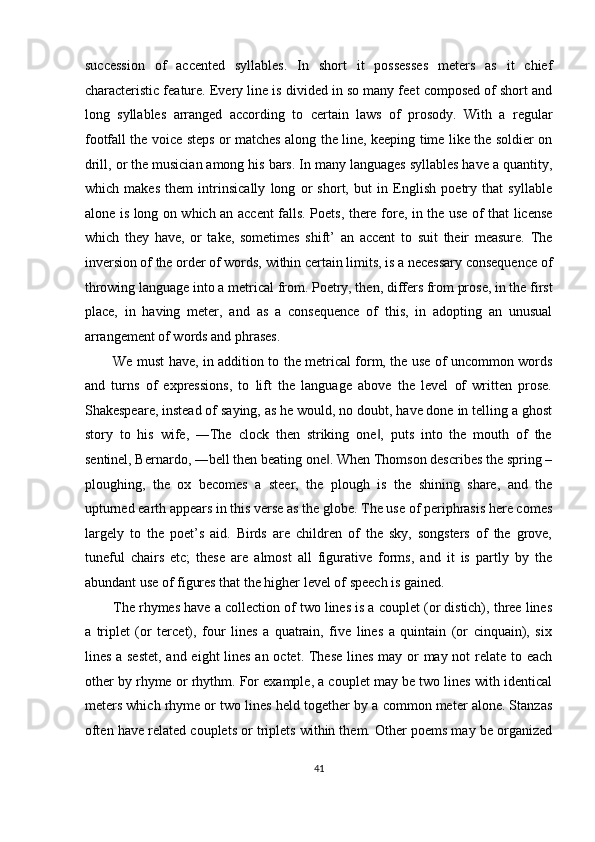 succession   of   accented   syllables.   In   short   it   possesses   meters   as   it   chief
characteristic feature. Every line is divided in so many feet composed of short and
long   syllables   arranged   according   to   certain   laws   of   prosody.   With   a   regular
footfall the voice steps or matches along the line, keeping time like the soldier on
drill, or the musician among his bars. In many languages syllables have a quantity,
which   makes   them   intrinsically   long   or   short,   but   in   English   poetry   that   syllable
alone is long on which an accent falls. Poets, there fore, in the use of that license
which   they   have,   or   take,   sometimes   shift’   an   accent   to   suit   their   measure.   The
inversion of the order of words, within certain limits, is a necessary consequence of
throwing language into a metrical from. Poetry, then, differs from prose, in the first
place,   in   having   meter,   and   as   a   consequence   of   this,   in   adopting   an   unusual
arrangement of words and phrases. 
We must have, in addition to the metrical form, the use of uncommon words
and   turns   of   expressions,   to   lift   the   language   above   the   level   of   written   prose.
Shakespeare, instead of saying, as he would, no doubt, have done in telling a ghost
story   to   his   wife,   ―The   clock   then   striking   one ,   puts   into   the   mouth   of   the‖
sentinel, Bernardo, ―bell then beating one . When Thomson describes the spring –	
‖
ploughing,   the   ox   becomes   a   steer,   the   plough   is   the   shining   share,   and   the
upturned earth appears in this verse as the globe. The use of periphrasis here comes
largely   to   the   poet’s   aid.   Birds   are   children   of   the   sky,   songsters   of   the   grove,
tuneful   chairs   etc;   these   are   almost   all   figurative   forms,   and   it   is   partly   by   the
abundant use of figures that the higher level of speech is gained. 
The rhymes have a collection of two lines is a couplet (or distich), three lines
a   triplet   (or   tercet),   four   lines   a   quatrain,   five   lines   a   quintain   (or   cinquain),   six
lines a sestet,  and eight lines an octet. These lines may or  may not  relate to each
other by rhyme or rhythm. For example, a couplet may be two lines with identical
meters which rhyme or two lines held together by a common meter alone. Stanzas
often have related couplets or triplets within them. Other poems may be organized
41  
  