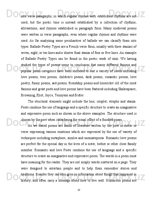 into   verse   paragraphs,   in   which   regular   rhymes   with   established   rhythms   are   not
used,   but   the   poetic   tone   is   instead   established   by   a   collection   of   rhythms,
alliterations,   and   rhymes   established   in   paragraph   form.   Many   medieval   poems
were   written   in   verse   paragraphs,   even   where   regular   rhymes   and   rhythms   were
used.   As   for   analyzing   some   peculiarities   of   ballade   we   can   classify   them   into
types. Ballade Poetry Types are a French verse form, usually with three stanzas of
seven, eight, or ten lines and a shorter final stanza of four or five lines. An example
of   Ballade   Poetry   Types   can   be   found   in   the   poetic   work   of   zzzz.   We   having
studied   the   types   of   poems   come   to   conclusion   that   many   different   famous   and
popular   poem   categories   have   been   included   to   suit   a   variety   of   needs   including
love   poems,   teen   poems,   children's   poems,   dark   poems,   romantic   poems,   love
poetry, funny poems, sad poems, friendship poems and limericks! All of the most
famous and great poets and love poems have been featured including Shakespeare,
Browning, Eliot, Joyce, Tennyson and Butler. 
The   structural   elements   might   include   the   line,   couplet,   strophe   and   stanza.
Poets combine the use of language and a specific structure to create an imaginative
and expressive poem such as shown in the above examples. The structure used is
chosen by the poet when considering the visual effect of a finished poem. 
As   we   stated   poems   are   kinds   of   literature   written   by   the   poet   in   meter   or
verse   expressing   various   emotions   which   are   expressed   by   the   use   of   variety   of
techniques including metaphors, similes and onomatopoeia. Romantic love poems
are perfect for the special day in the lives of a sister, bother or other close family
member.   Romantic   and   love   Poets   combine   the   use   of   language   and   a   specific
structure to create an imaginative and expressive poem. The words in a poem must
have meaning for the reader. They are not simply words scattered on a page. They
were   designed   to   entertain   people   and   to   help   them   remember   stories   and
traditions. Besides they can also give us information about things that happened in
history,   and   often   carry   a   message   about   how   to   live   well.   Humorous   poems   are
42  
  