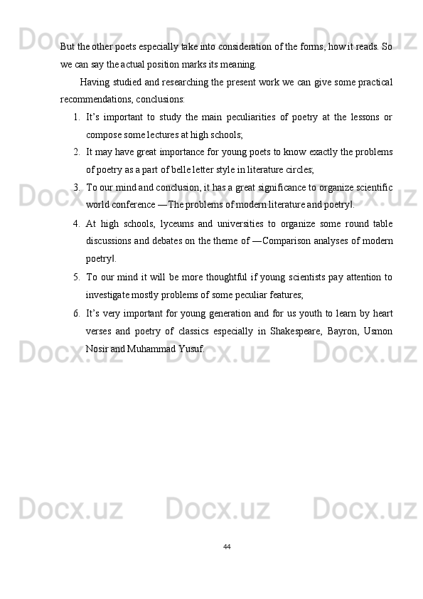 But the other poets especially take into consideration of the forms, how it reads. So
we can say the actual position marks its meaning. 
Having studied and researching the present work we can give some practical
recommendations, conclusions: 
1. It’s   important   to   study   the   main   peculiarities   of   poetry   at   the   lessons   or
compose some lectures at high schools; 
2. It may have great importance for young poets to know exactly the problems
of poetry as a part of belle letter style in literature circles; 
3. To our mind and conclusion, it has a great significance to organize scientific
world conference ―The problems of modern literature and poetry . ‖
4. At   high   schools,   lyceums   and   universities   to   organize   some   round   table
discussions and debates on the theme of ―Comparison analyses of modern
poetry . 	
‖
5. To our  mind it  will  be  more thoughtful  if  young scientists  pay attention to
investigate mostly problems of some peculiar features; 
6. It’s very important  for young generation and for us youth to learn by heart
verses   and   poetry   of   classics   especially   in   Shakespeare,   Bayron,   Usmon
Nosir and Muhammad Yusuf. 
  
44  
  