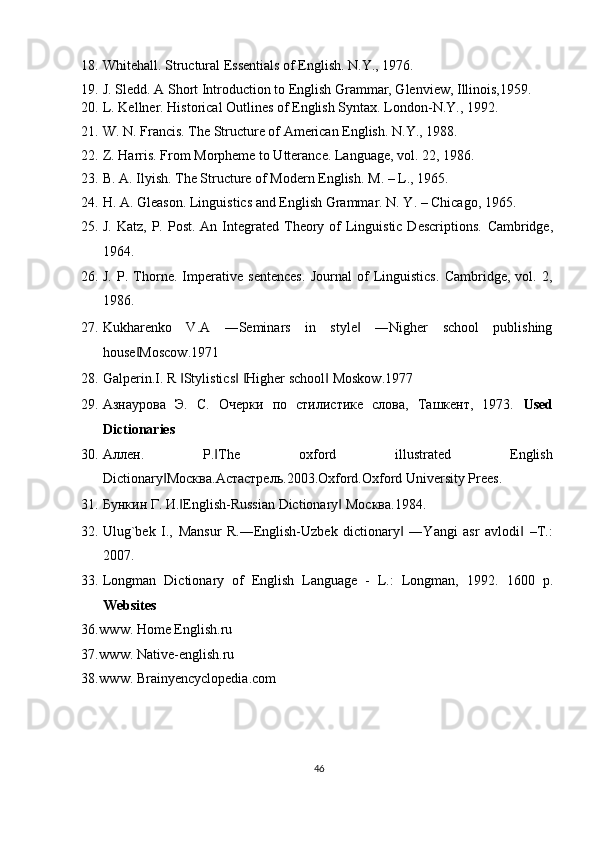 18. Whitehall. Structural Essentials of English.  N.Y., 1976. 
19. J. Sledd. A Short Introduction to English Grammar, Glenview, Illinois,1959. 
20. L. Kellner. Historical Outlines of English Syntax.  London-N.Y., 1992. 
21. W. N. Francis. The Structure of American English.  N.Y., 198. 
22. Z. Harris. From Morpheme to Utterance.  Language, vol. 22, 1986. 
23. B. A. Ilyish. The Structure of Modern English.  M. – L., 1965. 
24. H. A. Gleason. Linguistics and English Grammar.  N. Y. – Chicago, 1965. 
25. J.  Katz,  P.  Post.  An Integrated Theory of  Linguistic  Descriptions.   Cambridge,
1964. 
26. J.   P.   Thorne.   Imperative   sentences.   Journal   of   Linguistics.   Cambridge,   vol.   2,
1986. 
27. Kukharenko   V.A   ―Seminars   in   style   ―Nigher   school   publishing‖
house Moscow.1971 	
‖
28. Galperin.I. R  Stylistics   Higher school  Moskow.1977 	
‖ ‖ ‖ ‖
29. Азнаурова   Э.   С.   Очерки   по   стилистике   слова,   Ташкент,   1973.   Used
Dictionaries 
30. Аллен .   Р . The   oxford   illustrated   English	
‖
Dictionary	
‖ Москва . Астастрель .2003.Oxford.Oxford University Prees. 
31. Бункин   Г .  И . English-Russian Dictionary  	
‖ ‖ Москва .1984. 
32. Ulug`bek   I.,   Mansur   R.―English-Uzbek   dictionary   ―Yangi   asr   avlodi   –T.:	
‖ ‖
2007. 
33. Longman   Dictionary   of   English   Language   -   L.:   Longman,   1992.   1600   p.
Websites 
36. www.   Home   English.ru  
37. www. Native-english.ru 
38. www. Brainyencyclopedia.com 
46  
  