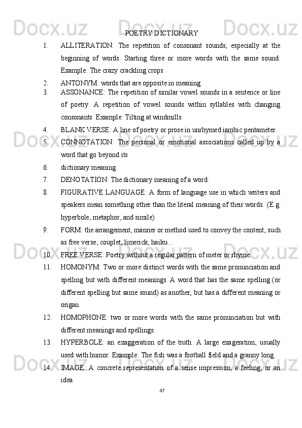 POETRY DICTIONARY 
1. ALLITERATION:   The   repetition   of   consonant   sounds,   especially   at   the
beginning   of   words.   Starting   three   or   more   words   with   the   same   sound.
Example: The crazy crackling crops 
2. ANTONYM: words that are opposite in meaning 
3. ASSONANCE: The repetition of similar vowel sounds in a sentence or line
of   poetry.   A   repetition   of   vowel   sounds   within   syllables   with   changing
consonants.  Example: Tilting at windmills 
4. BLANK VERSE: A line of poetry or prose in unrhymed iambic pentameter. 
5. CONNOTATION:   The   personal   or   emotional   associations   called   up   by   a
word that go beyond its 
6. dictionary meaning. 
7. DENOTATION: The dictionary meaning of a word. 
8. FIGURATIVE LANGUAGE: A form of language use in which writers and
speakers mean something other than the literal meaning of their words.  (E.g.
hyperbole, metaphor, and simile) 
9. FORM: the arrangement, manner or method used to convey the content, such
as free verse, couplet, limerick, haiku... 
10. FREE VERSE: Poetry without a regular pattern of meter or rhyme. 
11. HOMONYM: Two or more distinct words with the same pronunciation and
spelling but with different meanings. A word that has the same spelling (or
different spelling but same sound) as another, but has a different meaning or
origan. 
12. HOMOPHONE:   two   or   more   words   with   the   same   pronunciation   but   with
different meanings and spellings. 
13. HYPERBOLE:   an   exaggeration   of   the   truth.   A   large   exageration,   usually
used with humor. Example: The fish was a football field and a granny long. 
14. IMAGE:   A   concrete   representation   of   a   sense   impression,   a   feeling,   or   an
idea. 
47  
  