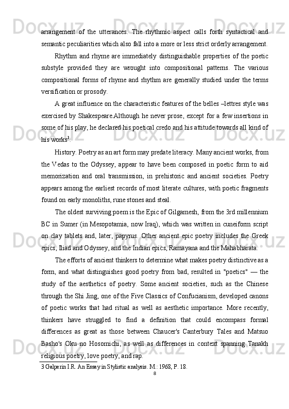 arrangement   of   the   utterances.   The   rhythmic   aspect   calls   forth   syntactical   and
semantic peculiarities which also fall into a more or less strict orderly arrangement.
Rhythm   and   rhyme   are   immediately   distinguishable   properties   of   the   poetic
substyle   provided   they   are   wrought   into   compositional   patterns.   The   various
compositional   forms   of   rhyme   and   rhythm   are   generally   studied   under   the   terms
versification or prosody. 
A great influence on the characteristic features of the belles –lettres style was
exercised by Shakespeare.Although he never prose, except for a few insertions in
some of his play, he declared his poetical credo and his attitude towards all kind of
his works 3
. 
History. Poetry as an art form may predate literacy. Many ancient works, from
the   Vedas   to   the   Odyssey,   appear   to   have   been   composed   in   poetic   form   to   aid
memorization   and   oral   transmission,   in   prehistoric   and   ancient   societies.   Poetry
appears among the earliest records of most literate cultures, with poetic fragments
found on early monoliths, rune stones and steal. 
The oldest surviving poem is the Epic of Gilgamesh, from the 3rd millennium
BC in Sumer (in Mesopotamia, now Iraq), which was written in cuneiform script
on   clay   tablets   and,   later,   papyrus.   Other   ancient   epic   poetry   includes   the   Greek
epics, Iliad and Odyssey, and the Indian epics, Ramayana and the Mahabharata. 
The efforts of ancient thinkers to determine what makes poetry distinctive as a
form,   and   what   distinguishes   good   poetry   from   bad,   resulted   in   "poetics"   —   the
study   of   the   aesthetics   of   poetry.   Some   ancient   societies,   such   as   the   Chinese
through the Shi Jing, one of the Five Classics of Confucianism, developed canons
of   poetic   works   that   had   ritual   as   well   as   aesthetic   importance.   More   recently,
thinkers   have   struggled   to   find   a   definition   that   could   encompass   formal
differences   as   great   as   those   between   Chaucer's   Canterbury   Tales   and   Matsuo
Basho's   Oku   no   Hosomichi,   as   well   as   differences   in   context   spanning   Tanakh
religious poetry, love poetry, and rap. 
3  Galperin I.R. An Essay in Stylistic analysis. M.: 1968, P. 18.  
8  
  