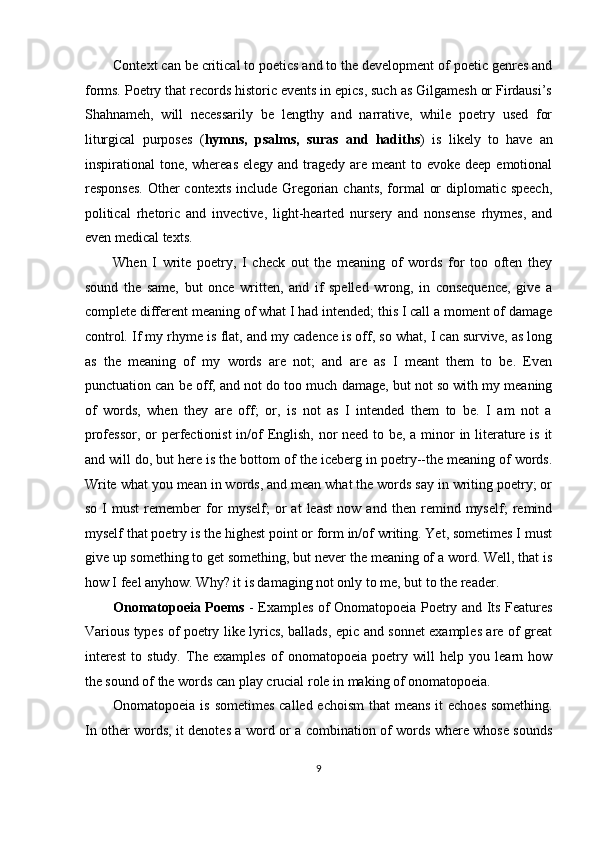 Context can be critical to poetics and to the development of poetic genres and
forms. Poetry that records historic events in epics, such as Gilgamesh or Firdausi’s
Shahnameh,   will   necessarily   be   lengthy   and   narrative,   while   poetry   used   for
liturgical   purposes   ( hymns,   psalms,   suras   and   hadiths )   is   likely   to   have   an
inspirational  tone, whereas  elegy and tragedy  are meant  to evoke deep emotional
responses.  Other  contexts include Gregorian chants, formal  or  diplomatic speech,
political   rhetoric   and   invective,   light-hearted   nursery   and   nonsense   rhymes,   and
even medical texts. 
When   I   write   poetry,   I   check   out   the   meaning   of   words   for   too   often   they
sound   the   same,   but   once   written,   and   if   spelled   wrong,   in   consequence,   give   a
complete different meaning of what I had intended; this I call a moment of damage
control. If my rhyme is flat, and my cadence is off, so what, I can survive, as long
as   the   meaning   of   my   words   are   not;   and   are   as   I   meant   them   to   be.   Even
punctuation can be off, and not do too much damage, but not so with my meaning
of   words,   when   they   are   off;   or,   is   not   as   I   intended   them   to   be.   I   am   not   a
professor, or  perfectionist  in/of English, nor need to be, a minor in literature is it
and will do, but here is the bottom of the iceberg in poetry--the meaning of words.
Write what you mean in words, and mean what the words say in writing poetry; or
so   I   must   remember   for   myself;   or   at   least   now   and   then   remind   myself;   remind
myself that poetry is the highest point or form in/of writing. Yet, sometimes I must
give up something to get something, but never the meaning of a word. Well, that is
how I feel anyhow. Why? it is damaging not only to me, but to the reader. 
Onomatopoeia Poems   - Examples of Onomatopoeia Poetry and Its Features
Various types of poetry like lyrics, ballads, epic and sonnet examples are of great
interest   to   study.   The   examples   of   onomatopoeia   poetry   will   help   you   learn   how
the sound of the words can play crucial role in making of onomatopoeia. 
Onomatopoeia is sometimes called echoism  that  means it echoes  something.
In other words, it denotes a word or a combination of words where whose sounds
9  
  