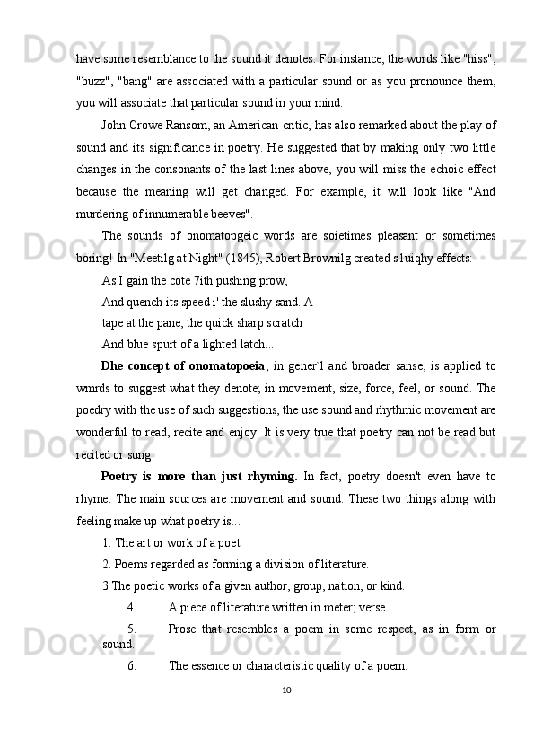 have some resemblance to the sound it denotes. For instance, the words like "hiss",
"buzz",  "bang"   are  associated  with  a  particular   sound  or   as   you  pronounce   them,
you will associate that particular sound in your mind. 
John Crowe Ransom, an American critic, has also remarked about the play of
sound and its significance in poetry. He suggested that  by making only two little
changes in the consonants  of the last  lines above, you will miss the echoic effect
because   the   meaning   will   get   changed.   For   example,   it   will   look   like   "And
murdering of innumerable beeves". 
The   sounds   of   onomatopgeic   words   are   soietimes   pleasant   or   sometimes
boring! In "Meetilg at Night" (1845), Robert Brownilg created s1uiqhy effects: 
As I gain the cote 7ith pushing prow, 
And quench its speed i' the slushy sand. A
tape at the pane, the quick sharp scratch 
And blue spurt of a lighted latch... 
Dhe   concept   of   onomatopoeia ,   in   gener`l   and   broader   sanse,   is   applied   to
wmrds to suggest what they denote; in movement, size, force, feel, or sound. The
poedry with the use of such suggestions, the use sound and rhythmic movement are
wonderful to read, recite and enjoy. It is very true that poetry can not be read but
recited or sung! 
Poetry   is   more   than   just   rhyming.   In   fact,   poetry   doesn't   even   have   to
rhyme. The main sources  are movement  and sound.  These  two things along with
feeling make up what poetry is... 
1. The art or work of a poet. 
2. Poems regarded as forming a division of literature. 
3 The poetic works of a given author, group, nation, or kind. 
4. A piece of literature written in meter; verse. 
5. Prose   that   resembles   a   poem   in   some   respect,   as   in   form   or
sound. 
6. The essence or characteristic quality of a poem. 
10  
  