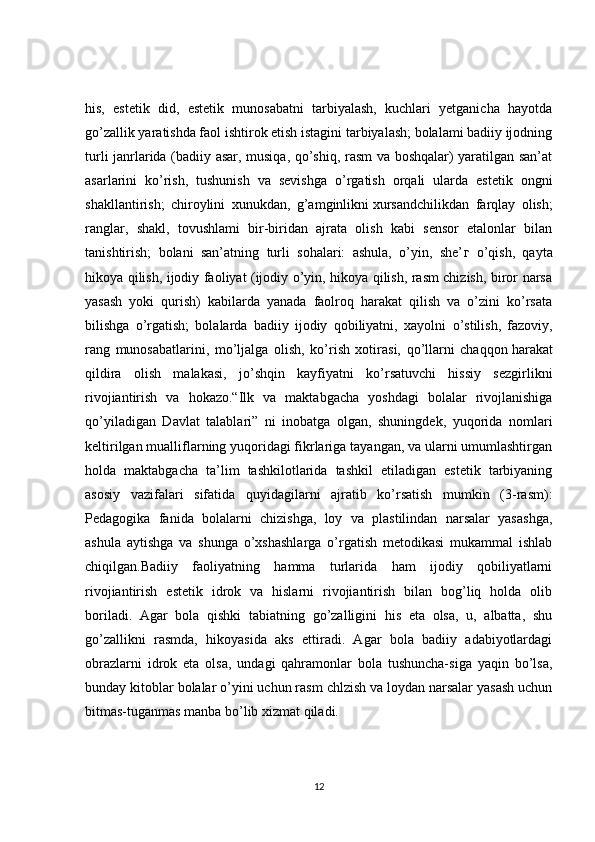 his,   estetik   did,   estetik   munosabatni   tarbiyalash,   kuchlari   yetganicha   hayotda
go’zallik yaratishda faol ishtirok etish istagini tarbiyalash; bolalami badiiy ijodning
turli janrlarida (badiiy asar, musiqa, qo’shiq, rasm va boshqalar) yaratilgan san’at
asarlarini   ko’rish,   tushunish   va   sevishga   o’rgatish   orqali   ularda   estetik   ongni
shakllantirish;   chiroylini   xunukdan,   g’amginlikni   xursandchilikdan   farqlay   olish ;
ranglar,   shakl,   tovushlami   bir-biridan   ajrata   olish   kabi   sensor   etalonlar   bilan
tanishtirish;   bolani   san’atning   turli   sohalari:   ashula,   o’yin,   she’ г   o’qish,   qayta
hikoya qilish, ijodiy faoliyat (ijodiy o’yin, hikoya qilish, rasm chizish, biror narsa
yasash   yoki   qurish)   kabilarda   yanada   faolroq   harakat   qilish   va   o’zini   ko’rsata
bilishga   o’rgatish;   bolalarda   badiiy   ijodiy   qobiliyatni,   xayolni   о ’stilish,   fazoviy,
rang   munosabatlarini,   mo’ljalga   olish,   ko’rish   xotirasi,   qo’llarni   chaqqon   harakat
qildira   olish   malakasi ,   jo’shqin   kayfiyatni   ko’rsatuvchi   hissiy   sezgirlikni
rivojiantirish   va   hokazo.“Ilk   va   maktabgacha   yoshdagi   bolalar   rivojlanishiga
qo’yiladigan   Davlat   talablari”   ni   inobatga   olgan,   shuningdek,   yuqorida   nomlari
keltirilgan mualliflarning yuqoridagi fikrlariga tayangan, va ularni umumlashtirgan
holda   maktabgacha   ta’lim   tashkilotlarida   tashkil   etiladigan   estetik   tarbiyaning
asosiy   vazifalari   sifatida   quyidagilarni   ajratib   ko’rsatish   mumkin   (3-rasm):
Pedagogika   fanida   bolalarni   chizishga,   loy   va   plastilindan   narsalar   yasashga,
ashula   aytishga   va   shunga   o’xshashlarga   o’rgatish   metodikasi   mukammal   ishlab
chiqilgan.Badiiy   faoliyatning   hamma   turlarida   ham   ijodiy   qobiliyatlarni
rivojiantirish   estetik   idrok   va   hislarni   rivojiantirish   bilan   bog’liq   holda   olib
boriladi.   Agar   bola   qishki   tabiatning   go’zalligini   his   eta   olsa,   u,   albatta,   shu
go’zallikni   rasmda,   hikoyasida   aks   ettiradi.   Agar   bola   badiiy   adabiyotlardagi
obrazlarni   idrok   eta   olsa,   undagi   qahramonlar   bola   tushuncha-siga   yaqin   bo’lsa,
bunday kitoblar bolalar o’yini uchun rasm chlzish va loydan narsalar yasash uchun
bitmas-tuganmas manba bo’lib xizmat qiladi. 
12 