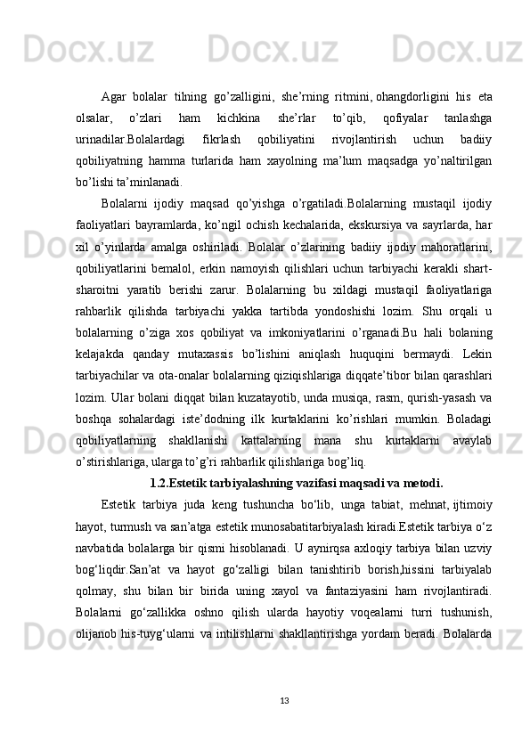 Agar   bolalar   tilning   go’zalligini,   she’rning   ritmini,   ohangdorligini   his   eta
olsalar ,   o’zlari   ham   kichkina   she’rlar   to’qib,   qofiyalar   tanlashga
urinadilar.Bolalardagi   fikrlash   qobiliyatini   rivojlantirish   uchun   badiiy
qobiliyatning   hamma   turlarida   ham   xayolning   ma’lum   maqsadga   yo’naltirilgan
bo’lishi ta’minlanadi.
Bolalarni   ijodiy   maqsad   qo’yishga   o’rgatiladi.Bolalarning   mustaqil   ijodiy
faoliyatlari   bayramlarda,   ko’ngil   ochish   kechalarida,   ekskursiya   va   sayrlarda,   har
xil   o’yinlarda   amalga   oshiriladi.   Bolalar   o’zlarining   badiiy   ijodiy   mahoratlarini,
qobiliyatlarini   bemalol,   erkin   namoyish   qilishlari   uchun   tarbiyachi   kerakli   shart-
sharoitni   yaratib   berishi   zarur.   Bolalarning   bu   xildagi   mustaqil   faoliyatlariga
rahbarlik   qilishda   tarbiyachi   yakka   tartibda   yondoshishi   lozim.   Shu   orqali   u
bolalarning   o’ziga   xos   qobiliyat   va   imkoniyatlarini   o’rganadi.Bu   hali   bolaning
kelajakda   qanday   mutaxassis   bo’lishini   aniqlash   huquqini   bermaydi.   Lekin
tarbiyachilar va ota-onalar bolalarning qiziqishlariga diqqate’tibor bilan qarashlari
lozim. Ular bolani  diqqat bilan kuzatayotib, unda musiqa, rasm, qurish-yasash va
boshqa   sohalardagi   iste’dodning   ilk   kurtaklarini   ko’rishlari   mumkin.   Boladagi
qobiliyatlarning   shakllanishi   kattalarning   mana   shu   kurtaklarni   avaylab
o’stirishlariga, ularga to’g’ri rahbarlik qilishlariga bog’liq.
1.2.Estetik tarbiyalashning vazifasi maqsadi va metodi.
Estetik   tarbiya   juda   keng   tushuncha   bo‘lib,   unga   tabiat,   mehnat,   ijtimoiy
hayot , turmush va san’atga estetik munosabatitarbiyalash kiradi.Estetik tarbiya o‘z
navbatida bolalarga bir  qismi  hisoblanadi. U aynirqsa  axloqiy tarbiya  bilan  uzviy
bog‘liqdir.San’at   va   hayot   go‘zalligi   bilan   tanishtirib   borish,hissini   tarbiyalab
qolmay,   shu   bilan   bir   birida   uning   xayol   va   fantaziyasini   ham   rivojlantiradi.
Bolalarni   go‘zallikka   oshno   qilish   ularda   hayotiy   voqealarni   turri   tushunish,
olijanob   his-tuyg‘ularni   va   intilishlarni   shakllantirishga   yordam   beradi.   Bolalarda
13 