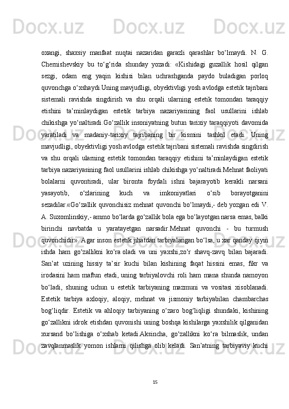 oxangi,   shaxsiy   manfaat   nuqtai   nazaridan   garazli   qarashlar   bo‘lmaydi.   N.   G.
Chernishevskiy   bu   to‘g‘rida   shunday   yozadi:   «Kishidagi   guzallik   hosil   qilgan
sezgi,   odam   eng   yaqin   kishisi   bilan   uchrashganda   paydo   buladigan   porloq
quvonchga o‘xshaydi. Uning mavjudligi, obyektivligi yosh avlodga estetik tajribani
sistemali   ravishda   singdirish   va   shu   orqali   ularning   estetik   tomondan   taraqqiy
etishini   ta’minlaydigan   estetik   tarbiya   nazariyasining   faol   usullarini   ishlab
chikishga   yo‘naltiradi.Go‘zallik   insoniyatning   butun   tarixiy   taraqqiyoti   davomida
yaratiladi   va   madaniy-tarixiy   tajribaning   bir   kismini   tashkil   etadi.   Uning
mavjudligi, obyektivligi yosh avlodga estetik tajribani sistemali ravishda singdirish
va   shu   orqali   ularning   estetik   tomondan   taraqqiy   etishini   ta’minlaydigan   estetik
tarbiya nazariyasining faol usullarini ishlab chikishga yo‘naltiradi.Mehnat faoliyati
bolalarni   quvontiradi,   ular   bironta   foydali   ishni   bajarayotib   kerakli   narsani
yasayotib,   o‘zlarining   kuch   va   imkoniyatlari   o‘sib   borayotganini
sezadilar.«Go‘zallik quvonchisiz mehnat quvonchi bo‘lmaydi,- deb yozgan edi V.
A. Suxomlinskiy,- ammo bo‘larda go‘zallik bola ega bo‘layotgan narsa emas, balki
birinchi   navbatda   u   yaratayetgan   narsadir.Mehnat   quvonchi   -   bu   turmush
quvonchidir». Agar  inson estetik jihatdan tarbiyalangan bo‘lsa, u xar qanday qiyin
ishda   ham   go‘zallikni   ko‘ra   oladi   va   uni   yaxshi ,zo‘r   shavq-zavq   bilan   bajaradi.
San’at   uzining   hissiy   ta’sir   kuchi   bilan   kishining   faqat   hissini   emas,   fikr   va
irodasini   ham   maftun   etadi,   uning   tarbiyalovchi   roli   ham   mana   shunda   namoyon
bo‘ladi,   shuning   uchun   u   estetik   tarbiyaning   mazmuni   va   vositasi   xisoblanadi.
Estetik   tarbiya   axloqiy,   aloqiy,   mehnat   va   jismoniy   tarbiyabilan   chambarchas
bog‘liqdir.   Estetik   va   ahloqiy   tarbiyaning   o‘zaro   bog‘liqligi   shundaki,   kishining
go‘zallikni  idrok etishdan quvonishi  uning boshqa kishilarga yaxshilik qilganidan
xursand   bo‘lishiga   o‘xshab   ketadi.Aksincha,   go‘zallikni   ko‘ra   bilmaslik,   undan
zavqlanmaslik   yomon   ishlarni   qilishga   olib   keladi.   San’atning   tarbiyaviy   kuchi
15 