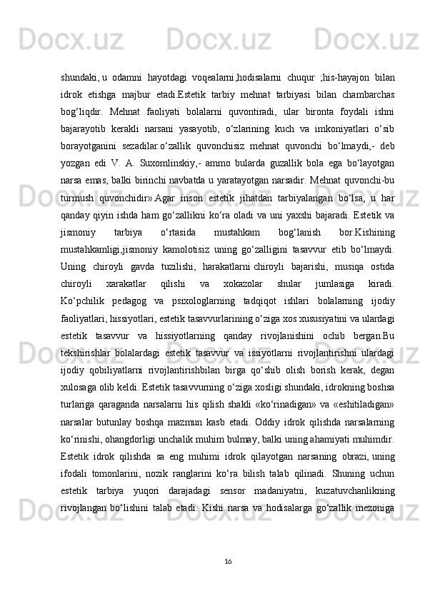 shundaki,   u   odamni   hayotdagi   voqealarni ,hodisalarni   chuqur   ;his-hayajon   bilan
idrok   etishga   majbur   etadi.Estetik   tarbiy   mehnat   tarbiyasi   bilan   chambarchas
bo g‘liqdir.   Mehnat   faoliyati   bolalarni   quvontiradi,   ular   bironta   foydali   ishni
bajarayotib   kerakli   narsani   yasayotib,   o‘zlarining   kuch   va   imkoniyatlari   o‘sib
borayotganini   sezadilar.o‘zallik   quvonchisiz   mehnat   quvonchi   bo‘lmaydi,-   deb
yozgan   edi   V.   A.   Suxomlinskiy,-   ammo   bularda   guzallik   bola   ega   bo‘layotgan
narsa emas, balki birinchi navbatda u yaratayotgan narsadir. Mehnat  quvonchi-bu
turmush   quvonchidir».Agar   inson   estetik   jihatdan   tarbiyalangan   bo‘lsa,   u   har
qanday qiyin ishda ham  go‘zallikni  ko‘ra oladi  va uni yaxshi  bajaradi. Estetik va
jismoniy   tarbiya   o‘ rtasida   mustahkam   bog‘lanish   bor.Kishining
mustahkamligi,jismoniy   kamolotisiz   uning   go‘zalligini   tasavvur   etib   bo‘lmaydi.
Uning   chiroyli   gavda   tuzilishi,   harakatlarni   chiroyli   bajarishi ,   musiqa   ostida
chiroyli   xarakatlar   qilishi   va   xokazolar   shular   jumlasiga   kiradi.
Ko‘pchilik   pedagog   va   psixologlarning   tadqiqot   ishlari   bolalarning   ijodiy
faoliyatlari, hissiyotlari, estetik tasavvurlarining o‘ziga xos xususiyatini va ulardagi
estetik   tasavvur   va   hissiyotlarning   qanday   rivojlanishini   ochib   bergan.Bu
tekshirishlar   bolalardagi   estetik   tasavvur   va   issiyotlarni   rivojlantirishni   ulardagi
ijodiy   qobiliyatlarni   rivojlantirishbilan   birga   qo‘shib   olish   borish   kerak,   degan
xulosaga olib keldi. Estetik tasavvurning o‘ziga xosligi shundaki, idrokning boshsa
turlariga   qaraganda   narsalarni   his   qilish   shakli   «ko‘rinadigan»   va   «eshitiladigan»
narsalar   butunlay   boshqa   mazmun   kasb   etadi.   Oddiy   idrok   qilishda   narsalarning
ko‘rinishi, ohangdorligi unchalik muhim bulmay, balki uning ahamiyati muhimdir.
Estetik   idrok   qilishda   sa   eng   muhimi   idrok   qilayotgan   narsaning   obrazi,   uning
ifodali   tomonlarini ,   nozik   ranglarini   ko‘ra   bilish   talab   qilinadi.   Shuning   uchun
estetik   tarbiya   yuqori   darajadagi   sensor   madaniyatni,   kuzatuvchanlikning
rivojlangan   bo‘lishini   talab   etadi.   Kishi   narsa   va   hodisalarga   go‘zallik   mezoniga
16 