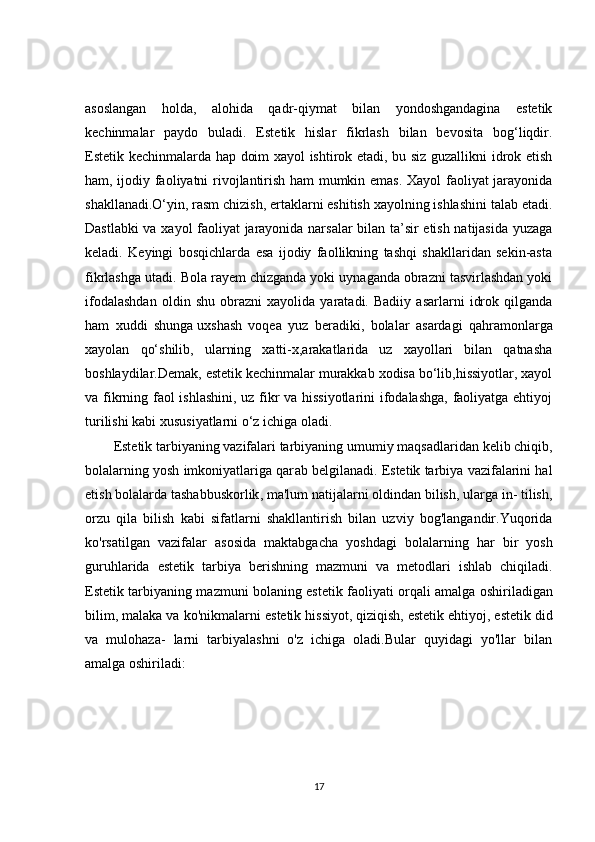 asoslangan   holda,   alohida   qadr-qiymat   bilan   yondoshgandagina   estetik
kechinmalar   paydo   buladi.   Estetik   hislar   fikrlash   bilan   bevosita   bog‘liqdir.
Estetik kechinmalarda hap doim xayol ishtirok etadi, bu siz guzallikni idrok etish
ham, ijodiy faoliyatni rivojlantirish ham mumkin emas. Xayol faoliyat jarayonida
shakllanadi.O‘yin, rasm chizish, ertaklarni eshitish xayolning ishlashini  talab etadi.
Dastlabki va xayol faoliyat jarayonida narsalar bilan ta’sir etish natijasida yuzaga
keladi.   Keyingi   bosqichlarda   esa   ijodiy   faollikning   tashqi   shakllaridan   sekin-asta
fikrlashga utadi.  Bola rayem chizganda yoki uynaganda obrazni tasvirlashdan yoki
ifodalashdan   oldin   shu   obrazni   xayolida   yaratadi.   Badiiy   asarlarni   idrok   qilganda
ham   xuddi   shunga   uxshash   voqea   yuz   beradiki ,   bolalar   asardagi   qahramonlarga
xayolan   qo‘shilib,   ularning   xatti-x,arakatlarida   uz   xayollari   bilan   qatnasha
boshlaydilar.Demak, estetik kechinmalar murakkab xodisa bo‘lib,hissiyotlar, xayol
va fikrning faol ishlashini, uz fikr va hissiyotlarini  ifodalashga, faoliyatga ehtiyoj
turilishi kabi xususiyatlarni o‘z ichiga oladi.
Estetik tarbiyaning vazifalari tarbiyaning umumiy maqsad laridan kelib chiqib,
bolalarning yosh imkoniyatlariga qar ab belgilanadi. Estetik tarbiya vazifalarini hal
etish   bolalarda tashabbuskorlik , ma'lum natijalarni oldindan bilish, ularga in- tilish,
orzu   qila   bilish   kabi   sifatlarni   shakllantirish   bilan   uzviy   bog'langandir.Yuqorida
ko'rsatilgan   vazifalar   asosida   maktabgacha   yosh dagi   bolalarning   har   bir   yosh
guruhlarida   estetik   tarbiya   be rishning   mazmuni   va   metodlari   ishlab   chiqiladi.
Estetik tarbiyaning mazmuni bolaning estetik faoliyati orqali   amalga oshiriladigan
bilim , malaka va ko'nikmalarni es tetik hissiyot, qiziqish,   estetik ehtiyoj , estetik did
va   mulohaza-   larni   tarbiyalashni   o'z   ichiga   oladi.Bular   quyidagi   yo'llar   bilan
amalga oshiriladi:
17 