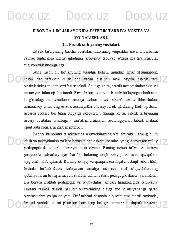 II.BOB.TA’LIM JARAYONIDA ESTETIK TARBIYA VOSITA VA
YO’NALISHLARI.
2.1 .   Estetik tarbiyaning vositalari.
Estetik   tarbiyaning   barcha   vositalari   shaxsning   voqelikka   ese   munosabatini
ravnaq   toptirishga   xizmat   qiladigan   tarbiyaviy   faoliyat     o‘ziga   xos   ta’sirchanlik,
tug‘yoniylik kuchiga ega.
Busiz   inson   bil   ko‘lamining   vujudga   kelishi   mumkin   emas.   SHuningdek ,
inson   bac   tafakkur   qilish   qobiliyatini   o‘tsirish   ayni   paytda   estetik   tarb
vositalarining muhim vazifasi sanaladi. S h unga ko‘ra, estetik tarb vositalari ikki xil
xususiyati   bilan  ajralib  turadi.   Birinchidan ,  ular  voqeli  sodirbo‘layotgan  hodisalar
to‘g‘risidagi   ma’lumotlarni   insonga   tushun   tarzda   etkazib   beradi.   Ikkinchidan ,
zamonaviy   fanlarning   estetik   xususiyatlarni   hissiy   idrok   qilishning   faol ,   tajribalar
asosida   etkazib   ber   bilan   diqqatga   sazovordir.   Shunga   ko‘ra,   estetik   tarbiyaning
asosiy   vositalari   tarkibiga   -   san’at,   informatsion   texnologiyalar ,   tabiat,   mehnat
sport kabi sohalarni kiritish mumkin.
Insoniy   kamolotni   ta’minlashda   o’quvchilarning   o’z   ishtiroki   ularning   bilim
olish va tarbiyalanish yo’lida bevosita qatnashishi masalasi yangilanayotgan milliy
pedagogikada   dolzarb   ahamiyat   kasb   etyapti.   Buning   uchun   ta’lim   va   tarbiya
jarayonida   qatnashayotgan   har   bir   bolaning   ongli   extiyoji   va   ichki   qiziqishini
uyg’otish talab qilinadi. Bunday extiyoj va qiziqish esa faqat mustaqil, erkin fikrli
kishida   bo’ladi.Shaxs   tarbiyasini   amalga   oshirish,   sinf   o`quvchilarining
qobiliyatlarini to`liq namoyon etishlari uchun yetarli pedagogik sharoit yaratishdir.
Bu   borada   maktab   pedagogik   va   o`quvchilar   jamoasi   hamkorligida   tarbiyaviy
ishlarni   tashkil   etishda   har   bir   o`quvchining   o`ziga   xos   xususiyatlariga   qarab
yondashishni  yo`lga qo`yadi. Sinf rahbari deganda o`quvchilarni bir xil saviyada,
bir   xil   yoshda,   bilimi   jihatidan   ham   teng   bo`lgan   jamoani   boshqarib   turuvchi
19 