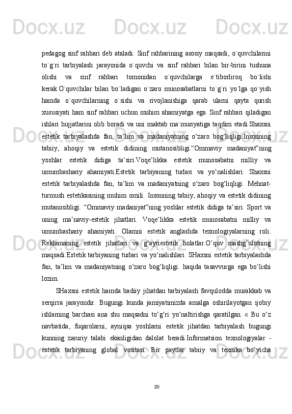 pedagog   sinf   rahbari   deb   ataladi.   Sinf   rahbarining   asosiy   maqsadi,   o`quvchilarini
to`g`ri   tarbiyalash   jarayonida   o`quvchi   va   sinf   rahbari   bilan   bir-birini   tushuna
olishi   va   sinf   rahbari   tomonidan   o`quvchilarga   e`tiborliroq   bo`lishi
kerak.O`quvchilar   bilan   bo`ladigan   o`zaro   munosabatlarni   to`g`ri   yo`lga   qo`yish
hamda   o`quvchilarning   o`sishi   va   rivojlanishiga   qarab   ularni   qayta   qurish
xususiyati  ham   sinf  rahbari  uchun  muhim  ahamiyatga  ega.  Sinf   rahbari   qiladigan
ishlari   hujjatlarini  olib  boradi   va  uni   maktab  ma`muriyatiga  taqdim  etadi.Shaxsni
estetik   tarbiyalashda   fan,   ta’lim   va   madaniyatning   o‘zaro   bog‘liqligi.Insonning
tabiiy,   ahoqiy   va   estetik   didining   mutanosibligi.“Ommaviy   madaniyat”ning
yoshlar   estetik   didiga   ta’siri.Voqe’likka   estetik   munosabatni   milliy   va
umumbashariy   ahamiyati.Estetik   tarbiyaning   turlari   va   yo‘nalishlari.   Shaxsni
estetik   tarbiyalashda   fan,   ta’lim   va   madaniyatning   o‘zaro   bog‘liqligi.   Mehnat-
turmush   estetikasining   muhim   omili.   Insonning   tabiiy,   ahoqiy   va   estetik   didining
mutanosibligi.   “Ommaviy   madaniyat”ning   yoshlar   estetik   didiga   ta’siri.   Sport   va
uning   ma’naviy-estetik   jihatlari.   Voqe’likka   estetik   munosabatni   milliy   va
umumbashariy   ahamiyati.   Olamni   estetik   anglashda   texnologiyalarning   roli.
Reklamaning   estetik   jihatlari   va   g‘ayriestetik   holatlar.O’quv   mashg’ulotning
maqsadi:Estetik tarbiyaning turlari  va yo‘nalishlari. SHaxsni  estetik tarbiyalashda
fan,   ta’lim   va   madaniyatning   o‘zaro   bog‘liqligi.   haqida   tasavvurga   ega   bo’lishi
lozim.
SHaxsni   estetik   hamda   badiiy   jihatdan   tarbiyalash   favqulodda   murakkab   va
serqirra   jarayondir.   Bugungi   kunda   jamiyatimizda   amalga   oshirilayotgan   ijobiy
ishlarning   barchasi   ana   shu   maqsadni   to‘g‘ri   yo‘naltirishga   qaratilgan.   «   Bu   o‘z
navbatida,   fuqarolarni,   ayniqsa   yoshlarni   estetik   jihatdan   tarbiyalash   bugungi
kunning   zaruriy   talabi   ekanligidan   dalolat   beradi.Informatsion   texnologiyalar   -
estetik   tarbiyaning   global   vositasi.   Bir   paytlar   tabiiy   va   texnika   bo‘yicha
20 