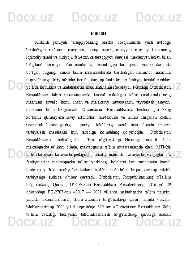 KIRISH
Kishilik   jamiyati   taraqqiyotining   barcha   bosqichlarida   yosh   avlodga
beriladigan   malumot   mazmuni,   uning   hajmi,   muayyan   ijtimoiy   tuzumning
iqtisodiy talabi va ehtiyoji, fan-texnika taraqqiyoti darajasi, madaniyati holati bilan
belgilanib   kelingan.   Fan-texnika   va   texnologiya   taraqqiyoti   yuqori   darajada
bo’lgan   bugungi   kunda   talim   muassasalarida   beriladigan   malumot   mazmuni
o’quvchilarga ilmiy bilimlar berish, ularning faol ijtimoiy faoliyati tashkil etishlari
yo’lida ko’nikma va malakalarini shakllantirishni ifodalaydi. Mustaqil O’zbekiston
Respublikasi   talim   muassasalarida   tashkil   etiladigan   talim   (malumot)   ning
mazmuni,   avvalo,   komil   inson   va   malakaviy   mutaxassisni   tayyorlash   jarayoni
mazmuni   bilan   belgilanadi.   O‘zbekiston   Respublikasida   kechayotgan   keng
ko‘lamli   ijtimoiy-ma’naviy   islohotlar,   fan-texnika   va   ishlab   chiqarish   keskin
rivojlanib   borayotganligi   -   jamiyat   talablariga   javob   bera   oluvchi   shaxsni
tarbiyalash   masalasini   kun   tartibiga   ko‘ndalang   qo‘ymoqda.   “O‘zbekiston
Respublikasida   maktabgacha   ta’lim   to‘g‘risida”gi   Nizomga   muvofiq   bola
maktabgacha   ta’limni   oilada,   maktabgacha   ta’lim   muassasalarida   oladi.   MTMda
ta’lim-tarbiyani   tarbiyachi-pedagoglar   amalga   oshiradi.   Tarbiyachipedagoglar   o‘z
faoliyatlarida   maktabgacha   ta’lim   yoshidagi   bolalarni   har   tomonlama   kamol
toptirish   yo‘lida   amaliy   harakatlarni   tashkil   etish   bilan   birga   ularning   estetik
tarbiyasiga   alohida   e’tibor   qaratadi.   O‘zbekiston   Respublikasining   «Ta’lim
to‘g‘risida»gi   Qonuni,   O‘zbekiston   Respublikasi   Prezidentining   2016   yil   29
dekabrdagi   PQ-2707-son   «2017   —   2021   yillarda   maktabgacha   ta’lim   tizimini
yanada   takomillashtirish   chora-tadbirlari   to‘g‘risida»gi   qarori   hamda   Vazirlar
Mahkamasining   2004   yil   5   avgustdagi   372-son   «O‘zbekiston   Respublikasi   Xalq
ta’limi   vazirligi   faoliyatini   takomillashtirish   to‘g‘risida»gi   qaroriga   asosan
3 