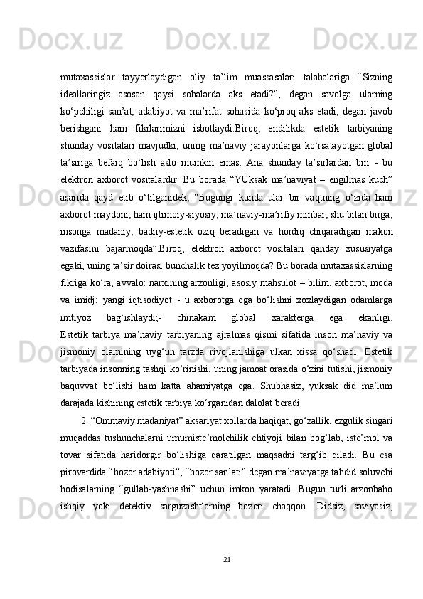 mutaxassislar   tayyorlaydigan   oliy   ta’lim   muassasalari   talabalariga   “Sizning
ideallaringiz   asosan   qaysi   sohalarda   aks   etadi?”,   degan   savolga   ularning
ko‘pchiligi   san’at,   adabiyot   va   ma’rifat   sohasida   ko‘proq   aks   etadi,   degan   javob
berishgani   ham   fikrlarimizni   isbotlaydi.Biroq,   endilikda   estetik   tarbiyaning
shunday   vositalari   mavjudki,   uning   ma’naviy   jarayonlarga   ko‘rsatayotgan   global
ta’siriga   befarq   bo‘lish   aslo   mumkin   emas.   Ana   shunday   ta’sirlardan   biri   -   bu
elektron   axborot   vositalardir.   Bu   borada   “YUksak   ma’naviyat   –   engilmas   kuch”
asarida   qayd   etib   o‘tilganidek,   “Bugungi   kunda   ular   bir   vaqtning   o‘zida   ham
axborot maydoni, ham ijtimoiy-siyosiy, ma’naviy-ma’rifiy minbar, shu bilan birga,
insonga   madaniy,   badiiy-estetik   oziq   beradigan   va   hordiq   chiqaradigan   makon
vazifasini   bajarmoqda”.Biroq,   elektron   axborot   vositalari   qanday   xususiyatga
egaki, uning ta’sir doirasi bunchalik tez yoyilmoqda? Bu borada mutaxassislarning
fikriga ko‘ra, avvalo: narxining arzonligi; asosiy mahsulot – bilim, axborot, moda
va   imidj;   yangi   iqtisodiyot   -   u   axborotga   ega   bo‘lishni   xoxlaydigan   odamlarga
imtiyoz   bag‘ishlaydi;-   chinakam   global   xarakterga   ega   ekanligi.
Estetik   tarbiya   ma’naviy   tarbiyaning   ajralmas   qismi   sifatida   inson   ma’naviy   va
jismoniy   olamining   uyg‘un   tarzda   rivojlanishiga   ulkan   xissa   qo‘shadi.   Estetik
tarbiyada insonning tashqi ko‘rinishi, uning jamoat orasida o‘zini tutishi, jismoniy
baquvvat   bo‘lishi   ham   katta   ahamiyatga   ega.   Shubhasiz,   yuksak   did   ma’lum
darajada kishining estetik tarbiya ko‘rganidan dalolat beradi.
2. “Ommaviy madaniyat” aksariyat xollarda haqiqat, go‘zallik, ezgulik singari
muqaddas   tushunchalarni   umumiste’molchilik   ehtiyoji   bilan   bog‘lab,   iste’mol   va
tovar   sifatida   haridorgir   bo‘lishiga   qaratilgan   maqsadni   targ‘ib   qiladi.   Bu   esa
pirovardida “bozor adabiyoti”, “bozor san’ati” degan ma’naviyatga tahdid soluvchi
hodisalarning   “gullab-yashnashi”   uchun   imkon   yaratadi.   Bugun   turli   arzonbaho
ishqiy   yoki   detektiv   sarguzashtlarning   bozori   chaqqon.   Didsiz,   saviyasiz,
21 