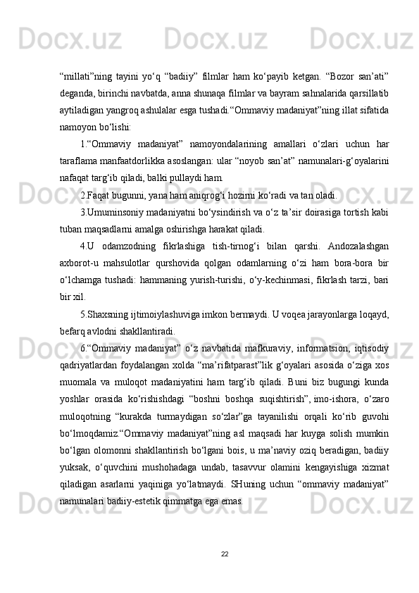 “millati”ning   tayini   yo‘q   “badiiy”   filmlar   ham   ko‘payib   ketgan.   “Bozor   san’ati”
deganda, birinchi navbatda, anna shunaqa filmlar va bayram sahnalarida qarsillatib
aytiladigan yangroq ashulalar esga tushadi.“Ommaviy madaniyat”ning illat sifatida
namoyon bo‘lishi:
1.“Ommaviy   madaniyat”   namoyondalarining   amallari   o‘zlari   uchun   har
taraflama manfaatdorlikka asoslangan: ular “noyob san’at” namunalari-g‘oyalarini
nafaqat targ‘ib qiladi, balki pullaydi ham.
2.Faqat bugunni, yana ham aniqrog‘i hozirni ko‘radi va tan oladi.
3.Umuminsoniy madaniyatni bo‘ysindirish va o‘z ta’sir doirasiga tortish kabi
tuban maqsadlarni amalga oshirishga harakat qiladi.
4.U   odamzodning   fikrlashiga   tish-tirnog‘i   bilan   qarshi.   Andozalashgan
axborot-u   mahsulotlar   qurshovida   qolgan   odamlarning   o‘zi   ham   bora-bora   bir
o‘lchamga   tushadi:   hammaning   yurish-turishi,   o‘y-kechinmasi,   fikrlash   tarzi,   bari
bir xil.
5.Shaxsning ijtimoiylashuviga imkon bermaydi. U voqea jarayonlarga loqayd,
befarq avlodni shakllantiradi.
6.“Ommaviy   madaniyat”   o‘z   navbatida   mafkuraviy,   informatsion,   iqtisodiy
qadriyatlardan  foydalangan  xolda  “ma’rifatparast”lik  g‘oyalari   asosida  o‘ziga  xos
muomala   va   muloqot   madaniyatini   ham   targ‘ib   qiladi.   Buni   biz   bugungi   kunda
yoshlar   orasida   ko‘rishishdagi   “boshni   boshqa   suqishtirish”,   imo-ishora ,   o‘zaro
muloqotning   “kurakda   turmaydigan   so‘zlar”ga   tayanilishi   orqali   ko‘rib   guvohi
bo‘lmoqdamiz.“Ommaviy   madaniyat”ning   asl   maqsadi   har   kuyga   solish   mumkin
bo‘lgan  olomonni  shakllantirish  bo‘lgani  bois,  u  ma’naviy  oziq  beradigan,  badiiy
yuksak,   o‘quvchini   mushohadaga   undab,   tasavvur   olamini   kengayishiga   xizmat
qiladigan   asarlarni   yaqiniga   yo‘latmaydi.   SHuning   uchun   “ommaviy   madaniyat”
namunalari badiiy-estetik qimmatga ega emas.
22 