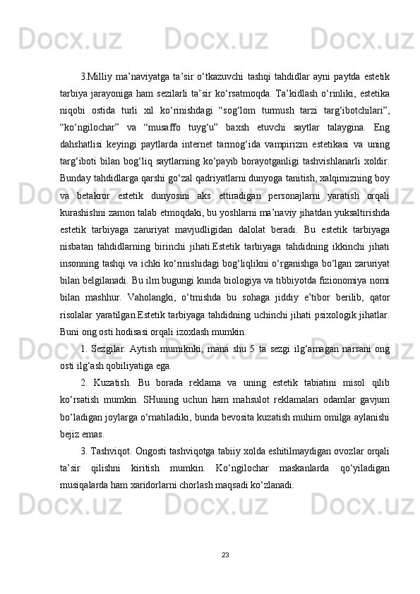 3.Milliy   ma’naviyatga   ta’sir   o‘tkazuvchi   tashqi   tahdidlar   ayni   paytda   estetik
tarbiya   jarayoniga  ham   sezilarli   ta’sir  ko‘rsatmoqda.  Ta’kidlash  o‘rinliki,  estetika
niqobi   ostida   turli   xil   ko‘rinishdagi   “sog‘lom   turmush   tarzi   targ‘ibotchilari”,
“ko‘ngilochar”   va   “musaffo   tuyg‘u”   baxsh   etuvchi   saytlar   talaygina.   Eng
dahshatlisi   keyingi   paytlarda   internet   tarmog‘ida   vampirizm   estetikasi   va   uning
targ‘iboti   bilan  bog‘liq  saytlarning  ko‘payib  borayotganligi   tashvishlanarli  xoldir.
Bunday tahdidlarga qarshi go‘zal qadriyatlarni dunyoga tanitish, xalqimizning boy
va   betakror   estetik   dunyosini   aks   ettiradigan   personajlarni   yaratish   orqali
kurashishni zamon talab etmoqdaki, bu yoshlarni ma’naviy jihatdan yuksaltirishda
estetik   tarbiyaga   zaruriyat   mavjudligidan   dalolat   beradi.   Bu   estetik   tarbiyaga
nisbatan   tahdidlarning   birinchi   jihati.Estetik   tarbiyaga   tahdidning   ikkinchi   jihati
insonning tashqi va ichki ko‘rinishidagi bog‘liqlikni o‘rganishga bo‘lgan zaruriyat
bilan belgilanadi. Bu ilm bugungi kunda biologiya va tibbiyotda fizionomiya nomi
bilan   mashhur.   Vaholangki,   o‘tmishda   bu   sohaga   jiddiy   e’tibor   berilib,   qator
risolalar yaratilgan.Estetik tarbiyaga tahdidning uchinchi jihati psixologik jihatlar.
Buni ong osti hodisasi orqali izoxlash mumkin.
1.   Sezgilar.   Aytish   mumiknki,   mana   shu   5   ta   sezgi   ilg‘amagan   narsani   ong
osti ilg‘ash qobiliyatiga ega.
2.   Kuzatish.   Bu   borada   reklama   va   uning   estetik   tabiatini   misol   qilib
ko‘rsatish   mumkin.   SHuning   uchun   ham   mahsulot   reklamalari   odamlar   gavjum
bo‘ladigan joylarga o‘rnatiladiki, bunda bevosita kuzatish muhim omilga aylanishi
bejiz emas.
3. Tashviqot. Ongosti tashviqotga tabiiy xolda eshitilmaydigan ovozlar orqali
ta’sir   qilishni   kiritish   mumkin.   Ko‘ngilochar   maskanlarda   qo‘yiladigan
musiqalarda ham xaridorlarni chorlash maqsadi ko‘zlanadi.
23 