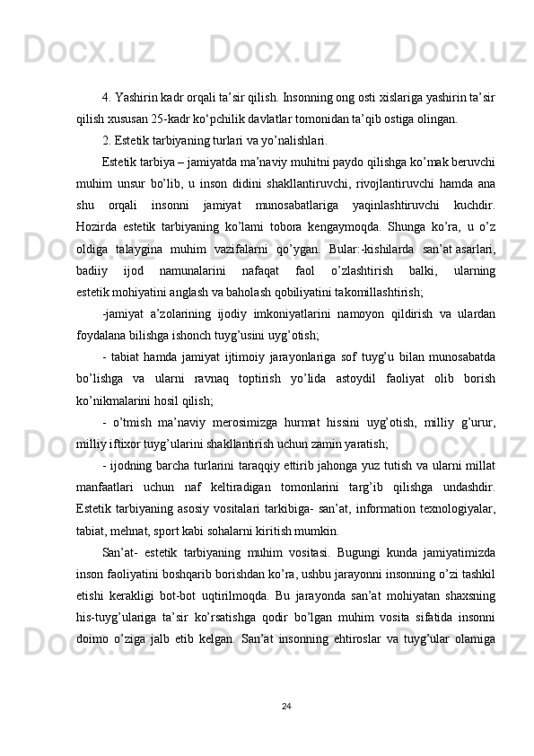 4. Yashirin kadr orqali ta’sir qilish. Insonning ong osti xislariga yashirin ta’sir
qilish xususan 25-kadr ko‘pchilik davlatlar tomonidan ta’qib ostiga olingan.
2. Estetik tarbiyaning turlari va yo’nalishlari.
Estetik tarbiya – jamiyatda ma’naviy muhitni paydo qilishga ko’mak beruvchi
muhim   unsur   bo’lib,   u   inson   didini   shakllantiruvchi,   rivojlantiruvchi   hamda   ana
shu   orqali   insonni   jamiyat   munosabatlariga   yaqinlashtiruvchi   kuchdir.
Hozirda   estetik   tarbiyaning   ko’lami   tobora   kengaymoqda.   Shunga   ko’ra,   u   o’z
oldiga   talaygina   muhim   vazifalarni   qo’ygan.   Bular:-kishilarda   san’at   asarlari ,
badiiy   ijod   namunalarini   nafaqat   faol   o’zlashtirish   balki,   ularning
estetik mohiyatini anglash va baholash qobiliyatini takomillashtirish;
-jamiyat   a’zolarining   ijodiy   imkoniyatlarini   namoyon   qildirish   va   ulardan
foydalana bilishga ishonch tuyg’usini uyg’otish;
-   tabiat   hamda   jamiyat   ijtimoiy   jarayonlariga   sof   tuyg’u   bilan   munosabatda
bo’lishga   va   ularni   ravnaq   toptirish   yo’lida   astoydil   faoliyat   olib   borish
ko’nikmalarini hosil qilish;
-   o’tmish   ma’naviy   merosimizga   hurmat   hissini   uyg’otish,   milliy   g’urur,
milliy iftixor tuyg’ularini shakllantirish uchun zamin yaratish;
- ijodning barcha turlarini taraqqiy ettirib jahonga yuz tutish va ularni millat
manfaatlari   uchun   naf   keltiradigan   tomonlarini   targ’ib   qilishga   undashdir.
Estetik   tarbiyaning   asosiy   vositalari   tarkibiga-   san’at,   information   texnologiyalar,
tabiat, mehnat, sport kabi sohalarni kiritish mumkin.
San’at-   estetik   tarbiyaning   muhim   vositasi.   Bugungi   kunda   jamiyatimizda
inson faoliyatini boshqarib borishdan ko’ra, ushbu jarayonni insonning o’zi tashkil
etishi   kerakligi   bot-bot   uqtirilmoqda.   Bu   jarayonda   san’at   mohiyatan   shaxsning
his-tuyg’ulariga   ta’sir   ko’rsatishga   qodir   bo’lgan   muhim   vosita   sifatida   insonni
doimo   o’ziga   jalb   etib   kelgan.   San’at   insonning   ehtiroslar   va   tuyg’ular   olamiga
24 
