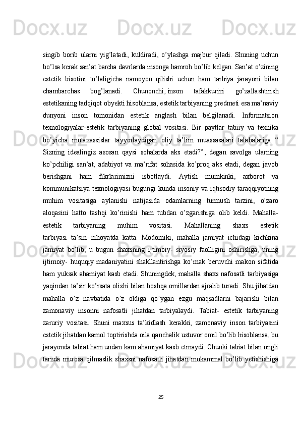 singib   borib   ularni   yig’latadi,   kuldiradi,   o’ylashga   majbur   qiladi.   Shuning   uchun
bo’lsa kerak san’at barcha davrlarda insonga hamroh bo’lib kelgan. San’at o’zining
estetik   bisotini   to’laligicha   namoyon   qilishi   uchun   ham   tarbiya   jarayoni   bilan
chambarchas   bog’lanadi.   Chunonchi,   inson   tafakkurini   go’zallashtirish
estetikaning tadqiqot obyekti hisoblansa, estetik tarbiyaning predmeti esa ma’naviy
dunyoni   inson   tomonidan   estetik   anglash   bilan   belgilanadi.   Informatsion
texnologiyalar-estetik   tarbiyaning   global   vositasi.   Bir   paytlar   tabiiy   va   texnika
bo’yicha   mutaxassislar   tayyorlaydigan   oliy   ta’lim   muassasalari   talabalariga   “
Sizning   idealingiz   asosan   qaysi   sohalarda   aks   etadi?”,   degan   savolga   ularning
ko’pchiligi   san’at,   adabiyot   va   ma’rifat   sohasida   ko’proq   aks   etadi,   degan   javob
berishgani   ham   fikrlarimizni   isbotlaydi.   Aytish   mumkinki ,   axborot   va
kommunikatsiya texnologiyasi  bugungi kunda insoniy va iqtisodiy taraqqiyotning
muhim   vositasiga   aylanishi   natijasida   odamlarning   turmush   tarzini,   o’zaro
aloqasini   hatto   tashqi   ko’rinishi   ham   tubdan   o’zgarishiga   olib   keldi.   Mahalla-
estetik   tarbiyaning   muhim   vositasi.   Mahallaning   shaxs   estetik
tarbiyasi   ta’siri   nihoyatda   katta.   Modomiki,   mahalla   jamiyat   ichidagi   kichkina
jamiyat   bo’lib,   u   bugun   shaxsning   ijtimoiy-   siyosiy   faolligini   oshirishga,   uning
ijtimoiy-   huquqiy   madaniyatini   shakllantirishga   ko’mak   beruvchi   makon   sifatida
ham yuksak ahamiyat kasb etadi. Shuningdek, mahalla shaxs nafosatli tarbiyasiga
yaqindan ta’sir ko’rsata olishi bilan boshqa omillardan ajralib turadi. Shu jihatdan
mahalla   o’z   navbatida   o’z   oldiga   qo’ygan   ezgu   maqsadlarni   bajarishi   bilan
zamonaviy   insonni   nafosatli   jihatdan   tarbiyalaydi.   Tabiat-   estetik   tarbiyaning
zaruriy   vositasi.   Shuni   maxsus   ta’kidlash   kerakki,   zamonaviy   inson   tarbiyasini
estetik jihatdan kamol toptirishda oila qanchalik ustuvor omil bo’lib hisoblansa, bu
jarayonda tabiat ham undan kam ahamiyat kasb etmaydi. Chunki tabiat bilan ongli
tarzda   murosa   qilmaslik   shaxsni   nafosatli   jihatdan   mukammal   bo’lib   yetishishiga
25
