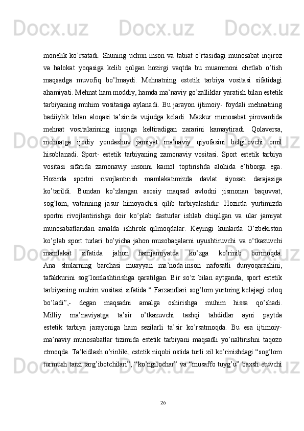 monelik   ko’rsatadi.   Shuning   uchun   inson   va   tabiat   o’rtasidagi   munosabat   inqiroz
va   halokat   yoqasiga   kelib   qolgan   hozirgi   vaqtda   bu   muammoni   chetlab   o’tish
maqsadga   muvofiq   bo’lmaydi.   Mehnatning   estetik   tarbiya   vositasi   sifatidagi
ahamiyati.  Mehnat   ham   moddiy ,  hamda   ma ’ naviy   go ’ zalliklar   yaratish   bilan   estetik
tarbiyaning   muhim   vositasiga   aylanadi .   Bu   jarayon   ijtimoiy-   foydali   mehnatning
badiiylik   bilan   aloqasi   ta’sirida   vujudga   keladi.   Mazkur   munosabat   pirovardida
mehnat   vositalarining   insonga   keltiradigan   zararini   kamaytiradi.   Qolaversa,
mehnatga   ijodiy   yondashuv   jamiyat   ma’naviy   qiyofasini   belgilovchi   omil
hisoblanadi.   Sport-   estetik   tarbiyaning   zamonaviy   vositasi.   Sport   estetik   tarbiya
vositasi   sifatida   zamonaviy   insonni   kamol   toptirishda   alohida   e’tiborga   ega.
Hozirda   sportni   rivojlantirish   mamlakatimizda   davlat   siyosati   darajasiga
ko’tarildi.   Bundan   ko’zlangan   asosiy   maqsad   avlodni   jismonan   baquvvat,
sog’lom,   vatanning   jasur   himoyachisi   qilib   tarbiyalashdir.   Hozirda   yurtimizda
sportni   rivojlantirishga   doir   ko’plab   dasturlar   ishlab   chiqilgan   va   ular   jamiyat
munosabatlaridan   amalda   ishtirok   qilmoqdalar.   Keyingi   kunlarda   O’zbekiston
ko’plab   sport   turlari   bo’yicha   jahon   musobaqalarni   uyushtiruvchi   va   o’tkazuvchi
mamlakat   sifatida   jahon   hamjamiyatda   ko’zga   ko’rinib   bormoqda.
Ana   shularning   barchasi   muayyan   ma’noda   inson   nafosatli   dunyoqarashini ,
tafakkurini   sog’lomlashtirishga   qaratilgan.   Bir   so’z   bilan   aytganda,   sport   estetik
tarbiyaning muhim vositasi  sifatida “ Farzandlari sog’lom yurtning kelajagi  orloq
bo’ladi”,-   degan   maqsadni   amalga   oshirishga   muhim   hissa   qo’shadi.
Milliy   ma’naviyatga   ta’sir   o’tkazuvchi   tashqi   tahdidlar   ayni   paytda
estetik   tarbiya   jarayoniga   ham   sezilarli   ta’sir   ko’rsatmoqda.   Bu   esa   ijtimoiy-
ma’naviy   munosabatlar   tizimida   estetik   tarbiyani   maqsadli   yo’naltirishni   taqozo
etmoqda. Ta’kidlash o’rinliki, estetik niqobi ostida turli xil ko’rinishdagi “sog’lom
turmush tarzi targ’ibotchilari”, “ko’ngilochar” va “musaffo tuyg’u” baxsh etuvchi
26