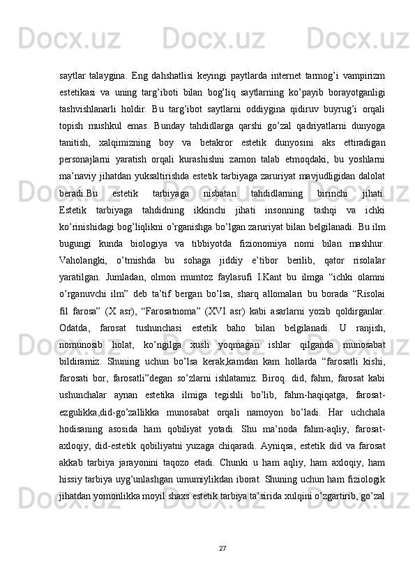 saytlar   talaygina.   Eng   dahshatlisi   keyingi   paytlarda   internet   tarmog’i   vampirizm
estetikasi   va   uning   targ’iboti   bilan   bog’liq   saytlarning   ko’payib   borayotganligi
tashvishlanarli   holdir.   Bu   targ’ibot   saytlarni   oddiygina   qidiruv   buyrug’i   orqali
topish   mushkul   emas.   Bunday   tahdidlarga   qarshi   go’zal   qadriyatlarni   dunyoga
tanitish,   xalqimizning   boy   va   betakror   estetik   dunyosini   aks   ettiradigan
personajlarni   yaratish   orqali   kurashishni   zamon   talab   etmoqdaki,   bu   yoshlarni
ma’naviy jihatdan yuksaltirishda estetik tarbiyaga zaruriyat  mavjudligidan dalolat
beradi.Bu   estetik   tarbiyaga   nisbatan   tahdidlarning   birinchi   jihati.
Estetik   tarbiyaga   tahdidning   ikkinchi   jihati   insonning   tashqi   va   ichki
ko’rinishidagi bog’liqlikni o’rganishga bo’lgan zaruriyat bilan belgilanadi.   Bu ilm
bugungi   kunda   biologiya   va   tibbiyotda   fizionomiya   nomi   bilan   mashhur.
Vaholangki,   o’tmishda   bu   sohaga   jiddiy   e’tibor   berilib,   qator   risolalar
yaratilgan.   Jumladan,   olmon   mumtoz   faylasufi   I.Kant   bu   ilmga   “ichki   olamni
o’rganuvchi   ilm”   deb   ta’tif   bergan   bo’lsa,   sharq   allomalari   bu   borada   “Risolai
fil   farosa”   (X   asr),   “Farosatnoma”   (XVI   asr)   kabi   asarlarni   yozib   qoldirganlar.
Odatda,   farosat   tushunchasi   estetik   baho   bilan   belgilanadi.   U   ranjish,
nomunosib   holat,   ko’ngilga   xush   yoqmagan   ishlar   qilganda   munosabat
bildiramiz.   Shuning   uchun   bo’lsa   kerak,kamdan   kam   hollarda   “farosatli   kishi,
farosati   bor,   farosatli”degan   so’zlarni   ishlatamiz.   Biroq.   did,   fahm,   farosat   kabi
ushunchalar   aynan   estetika   ilmiga   tegishli   bo’lib,   fahm-haqiqatga,   farosat-
ezgulikka,did-go’zallikka   munosabat   orqali   namoyon   bo’ladi.   Har   uchchala
hodisaning   asosida   ham   qobiliyat   yotadi.   Shu   ma’noda   fahm-aqliy,   farosat-
axloqiy,   did-estetik   qobiliyatni   yuzaga   chiqaradi.   Ayniqsa,   estetik   did   va   farosat
akkab   tarbiya   jarayonini   taqozo   etadi.   Chunki   u   ham   aqliy,   ham   axloqiy,   ham
hissiy tarbiya uyg’unlashgan umumiylikdan iborat. Shuning uchun ham fiziologik
jihatdan yomonlikka moyil shaxs estetik tarbiya ta’sirida xulqini o’zgartirib, go’zal
27