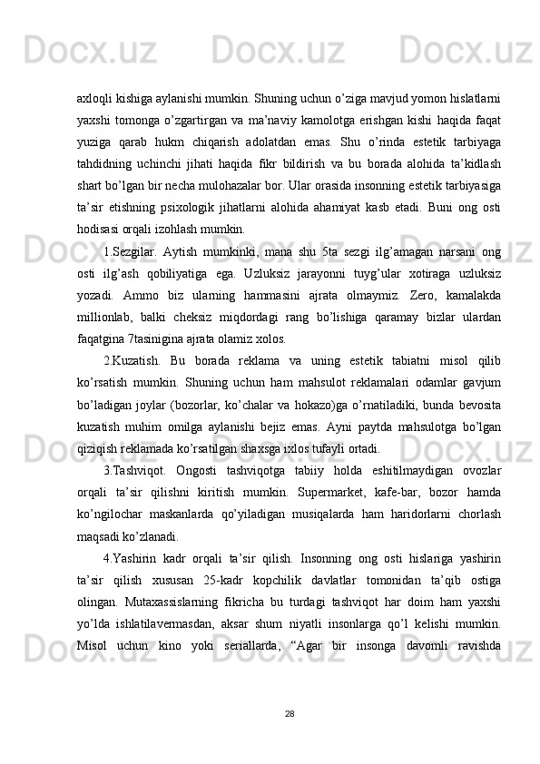 axloqli kishiga aylanishi mumkin. Shuning uchun o’ziga mavjud yomon hislatlarni
yaxshi   tomonga   o’zgartirgan   va   ma’naviy   kamolotga   erishgan   kishi   haqida   faqat
yuziga   qarab   hukm   chiqarish   adolatdan   emas.   Shu   o’rinda   estetik   tarbiyaga
tahdidning   uchinchi   jihati   haqida   fikr   bildirish   va   bu   borada   alohida   ta’kidlash
shart bo’lgan bir necha mulohazalar bor. Ular orasida insonning estetik tarbiyasiga
ta’sir   etishning   psixologik   jihatlarni   alohida   ahamiyat   kasb   etadi.   Buni   ong   osti
hodisasi orqali izohlash mumkin.
1.Sezgilar.   Aytish   mumkinki,   mana   shu   5ta   sezgi   ilg’amagan   narsani   ong
osti   ilg’ash   qobiliyatiga   ega.   Uzluksiz   jarayonni   tuyg’ular   xotiraga   uzluksiz
yozadi.   Ammo   biz   ularning   hammasini   ajrata   olmaymiz.   Zero,   kamalakda
millionlab,   balki   cheksiz   miqdordagi   rang   bo’lishiga   qaramay   bizlar   ulardan
faqatgina 7tasinigina ajrata olamiz xolos.
2.Kuzatish.   Bu   borada   reklama   va   uning   estetik   tabiatni   misol   qilib
ko’rsatish   mumkin.   Shuning   uchun   ham   mahsulot   reklamalari   odamlar   gavjum
bo’ladigan   joylar   (bozorlar,   ko’chalar   va   hokazo)ga   o’rnatiladiki,   bunda   bevosita
kuzatish   muhim   omilga   aylanishi   bejiz   emas.   Ayni   paytda   mahsulotga   bo’lgan
qiziqish reklamada ko’rsatilgan shaxsga ixlos tufayli ortadi.
3.Tashviqot.   Ongosti   tashviqotga   tabiiy   holda   eshitilmaydigan   ovozlar
orqali   ta’sir   qilishni   kiritish   mumkin.   Supermarket,   kafe-bar,   bozor   hamda
ko’ngilochar   maskanlarda   qo’yiladigan   musiqalarda   ham   haridorlarni   chorlash
maqsadi ko’zlanadi.
4.Yashirin   kadr   orqali   ta’sir   qilish.   Insonning   ong   osti   hislariga   yashirin
ta’sir   qilish   xususan   25-kadr   kopchilik   davlatlar   tomonidan   ta’qib   ostiga
olingan.   Mutaxassislarning   fikricha   bu   turdagi   tashviqot   har   doim   ham   yaxshi
yo’lda   ishlatilavermasdan,   aksar   shum   niyatli   insonlarga   qo’l   kelishi   mumkin.
Misol   uchun   kino   yoki   seriallarda,   “Agar   bir   insonga   davomli   ravishda
28 