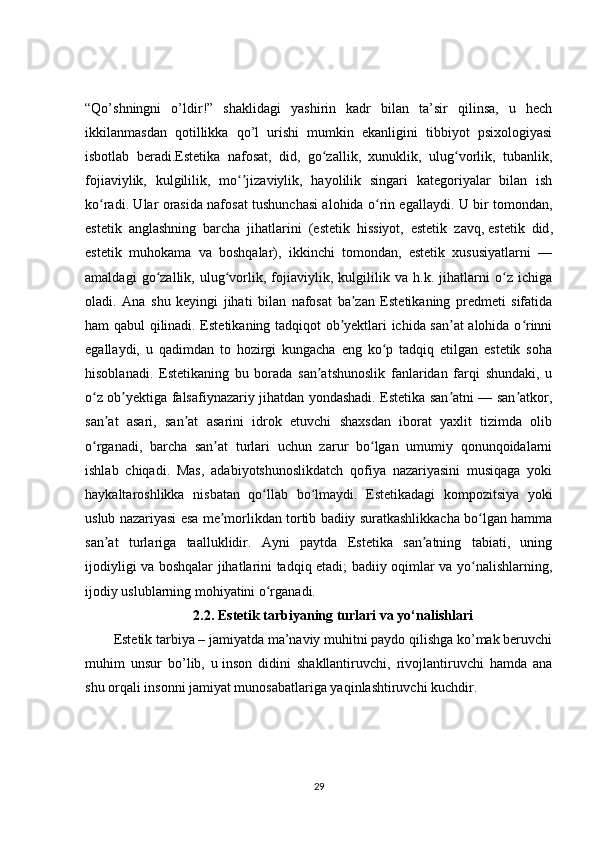 “Qo’shningni   o’ldir!”   shaklidagi   yashirin   kadr   bilan   ta’sir   qilinsa,   u   hech
ikkilanmasdan   qotillikka   qo’l   urishi   mumkin   ekanligini   tibbiyot   psixologiyasi
isbotlab   beradi.Estetika   nafosat,   did,   go zallik,   xunuklik,   ulug vorlik,   tubanlik,ʻ ʻ
fojiaviylik,   kulgililik,   mo jizaviylik,   hayolilik   singari   kategoriyalar   bilan   ish	
ʻʼ
ko radi. Ular orasida nafosat tushunchasi alohida o rin egallaydi. U bir tomondan,	
ʻ ʻ
estetik   anglashning   barcha   jihatlarini   (estetik   hissiyot,   estetik   zavq,   estetik   did ,
estetik   muhokama   va   boshqalar),   ikkinchi   tomondan,   estetik   xususiyatlarni   —
amaldagi   go zallik,   ulug vorlik,   fojiaviylik,   kulgililik   va   h.k.   jihatlarni   o z   ichiga	
ʻ ʻ ʻ
oladi.   Ana   shu   keyingi   jihati   bilan   nafosat   ba zan   Estetikaning   predmeti   sifatida	
ʼ
ham qabul qilinadi. Estetikaning tadqiqot ob yektlari ichida san at alohida o rinni	
ʼ ʼ ʻ
egallaydi,   u   qadimdan   to   hozirgi   kungacha   eng   ko p   tadqiq   etilgan   estetik   soha	
ʻ
hisoblanadi.   Estetikaning   bu   borada   san atshunoslik   fanlaridan   farqi   shundaki,   u	
ʼ
o z ob yektiga falsafiynazariy jihatdan yondashadi. Estetika san atni — san atkor,	
ʻ ʼ ʼ ʼ
san at   asari,   san at   asarini   idrok   etuvchi   shaxsdan   iborat   yaxlit   tizimda   olib	
ʼ ʼ
o rganadi,   barcha   san at   turlari   uchun   zarur   bo lgan   umumiy   qonunqoidalarni	
ʻ ʼ ʻ
ishlab   chiqadi.   Mas,   adabiyotshunoslikdatch   qofiya   nazariyasini   musiqaga   yoki
haykaltaroshlikka   nisbatan   qo llab   bo lmaydi.   Estetikadagi   kompozitsiya   yoki	
ʻ ʻ
uslub nazariyasi esa me morlikdan tortib badiiy suratkashlikkacha bo lgan hamma	
ʼ ʻ
san at   turlariga   taalluklidir.   Ayni   paytda   Estetika   san atning   tabiati,   uning	
ʼ ʼ
ijodiyligi va boshqalar jihatlarini tadqiq etadi; badiiy oqimlar va yo nalishlarning,	
ʻ
ijodiy uslublarning mohiyatini o rganadi.	
ʻ
2.2.  Estetik tarbiyaning turlari va yo‘nalishlari
Estetik tarbiya – jamiyatda ma’naviy muhitni paydo qilishga ko’mak beruvchi
muhim   unsur   bo’lib,   u   inson   didini   shakllantiruvchi ,   rivojlantiruvchi   hamda   ana
shu orqali insonni jamiyat munosabatlariga yaqinlashtiruvchi kuchdir.
29