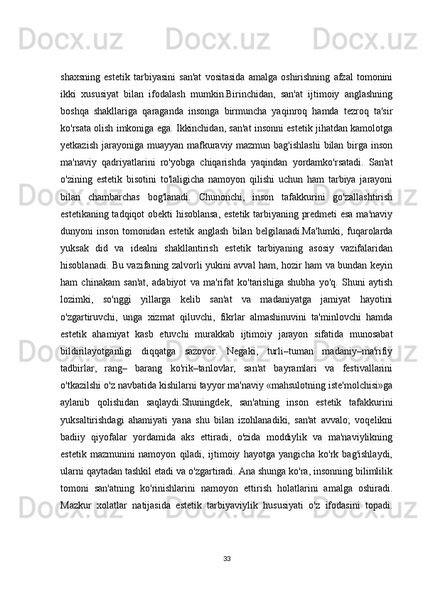 shaxsning   estetik   tarbiyasini   san'at   vositasida   amalga   oshirishning   afzal   tomonini
ikki   xususiyat   bilan   ifodalash   mumkin.Birinchidan,   san'at   ijtimoiy   anglashning
boshqa   shakllariga   qaraganda   insonga   birmuncha   yaqinroq   hamda   tezroq   ta'sir
ko'rsata olish imkoniga ega. Ikkinchidan, san'at insonni estetik jihatdan kamolotga
yetkazish jarayoniga muayyan mafkuraviy mazmun bag'ishlashi  bilan birga inson
ma'naviy   qadriyatlarini   ro'yobga   chiqarishda   yaqindan   yordamko'rsatadi.   San'at
o'zining   estetik   bisotini   to'laligicha   namoyon   qilishi   uchun   ham   tarbiya   jarayoni
bilan   chambarchas   bog'lanadi.   Chunonchi,   inson   tafakkurini   go'zallashtirish
estetikaning tadqiqot obekti hisoblansa,  estetik tarbiyaning predmeti esa ma'naviy
dunyoni   inson   tomonidan   estetik   anglash   bilan   belgilanadi.Ma'lumki,   fuqarolarda
yuksak   did   va   idealni   shakllantirish   estetik   tarbiyaning   asosiy   vazifalaridan
hisoblanadi. Bu vazifaning zalvorli yukini avval ham, hozir ham va bundan keyin
ham   chinakam   san'at,   adabiyot   va   ma'rifat   ko'tarishiga   shubha   yo'q.   Shuni   aytish
lozimki,   so'nggi   yillarga   kelib   san'at   va   madaniyatga   jamiyat   hayotini
o'zgartiruvchi,   unga   xizmat   qiluvchi,   fikrlar   almashinuvini   ta'minlovchi   hamda
estetik   ahamiyat   kasb   etuvchi   murakkab   ijtimoiy   jarayon   sifatida   munosabat
bildirilayotganligi   diqqatga   sazovor.   Negaki,   turli–tuman   madaniy–ma'rifiy
tadbirlar,   rang–   barang   ko'rik–tanlovlar,   san'at   bayramlari   va   festivallarini
o'tkazilshi o'z navbatida kishilarni tayyor ma'naviy «mahsulotning iste'molchisi»ga
aylanib   qolishidan   saqlaydi.Shuningdek,   san'atning   inson   estetik   tafakkurini
yuksaltirishdagi   ahamiyati   yana   shu   bilan   izohlanadiki,   san'at   avvalo;   voqelikni
badiiy   qiyofalar   yordamida   aks   ettiradi,   o'zida   moddiylik   va   ma'naviylikning
estetik   mazmunini   namoyon   qiladi,   ijtimoiy   hayotga   yangicha   ko'rk   bag'ishlaydi,
ularni qaytadan tashkil etadi va o'zgartiradi. Ana shunga ko'ra, insonning bilimlilik
tomoni   san'atning   ko'rinishlarini   namoyon   ettirish   holatlarini   amalga   oshiradi.
Mazkur   xolatlar   natijasida   estetik   tarbiyaviylik   hususiyati   o'z   ifodasini   topadi.
33