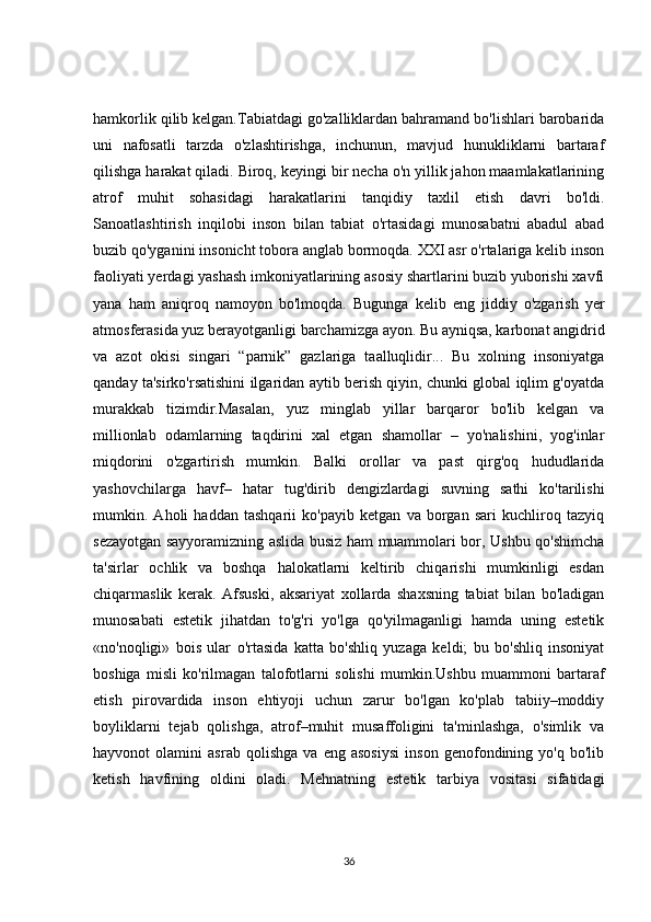 hamkorlik qilib kelgan.Tabiatdagi go'zalliklardan bahramand bo'lishlari barobarida
uni   nafosatli   tarzda   o'zlashtirishga,   inchunun,   mavjud   hunukliklarni   bartaraf
qilishga harakat qiladi. Biroq, keyingi bir necha o'n yillik jahon maamlakatlarining
atrof   muhit   sohasidagi   harakatlarini   tanqidiy   taxlil   etish   davri   bo'ldi.
Sanoatlashtirish   inqilobi   inson   bilan   tabiat   o'rtasidagi   munosabatni   abadul   abad
buzib qo'yganini insonicht tobora anglab bormoqda. XXI asr o'rtalariga kelib inson
faoliyati yerdagi yashash imkoniyatlarining asosiy shartlarini buzib yuborishi xavfi
yana   ham   aniqroq   namoyon   bo'lmoqda.   Bugunga   kelib   eng   jiddiy   o'zgarish   yer
atmosferasida yuz berayotganligi barchamizga ayon. Bu ayniqsa, karbonat angidrid
va   azot   okisi   singari   “parnik”   gazlariga   taalluqlidir...   Bu   xolning   insoniyatga
qanday ta'sirko'rsatishini ilgaridan aytib berish qiyin, chunki global iqlim g'oyatda
murakkab   tizimdir.Masalan,   yuz   minglab   yillar   barqaror   bo'lib   kelgan   va
millionlab   odamlarning   taqdirini   xal   etgan   shamollar   –   yo'nalishini,   yog'inlar
miqdorini   o'zgartirish   mumkin.   Balki   orollar   va   past   qirg'oq   hududlarida
yashovchilarga   havf–   hatar   tug'dirib   dengizlardagi   suvning   sathi   ko'tarilishi
mumkin.   Aholi   haddan   tashqarii   ko'payib   ketgan   va   borgan   sari   kuchliroq   tazyiq
sezayotgan sayyoramizning aslida busiz ham muammolari bor, Ushbu qo'shimcha
ta'sirlar   ochlik   va   boshqa   halokatlarni   keltirib   chiqarishi   mumkinligi   esdan
chiqarmaslik   kerak.   Afsuski,   aksariyat   xollarda   shaxsning   tabiat   bilan   bo'ladigan
munosabati   estetik   jihatdan   to'g'ri   yo'lga   qo'yilmaganligi   hamda   uning   estetik
«no'noqligi»   bois   ular   o'rtasida   katta   bo'shliq   yuzaga   keldi;   bu   bo'shliq   insoniyat
boshiga   misli   ko'rilmagan   talofotlarni   solishi   mumkin.Ushbu   muammoni   bartaraf
etish   pirovardida   inson   ehtiyoji   uchun   zarur   bo'lgan   ko'plab   tabiiy–moddiy
boyliklarni   tejab   qolishga,   atrof–muhit   musaffoligini   ta'minlashga,   o'simlik   va
hayvonot   olamini   asrab   qolishga   va   eng   asosiysi   inson   genofondining   yo'q   bo'lib
ketish   havfining   oldini   oladi.   Mehnatning   estetik   tarbiya   vositasi   sifatidagi
36 