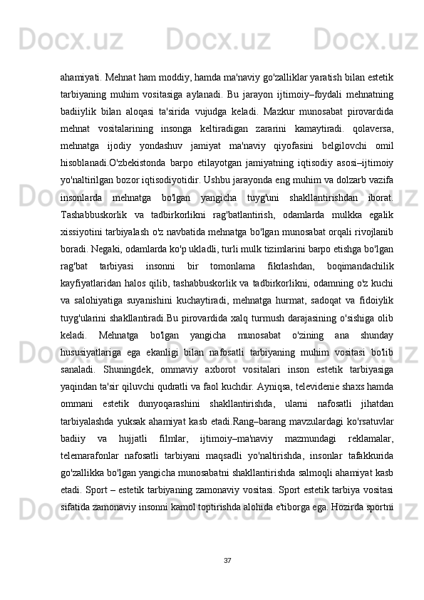 ahamiyati. Mehnat ham moddiy, hamda ma'naviy go'zalliklar yaratish bilan estetik
tarbiyaning   muhim   vositasiga   aylanadi.   Bu   jarayon   ijtimoiy–foydali   mehnatning
badiiylik   bilan   aloqasi   ta'sirida   vujudga   keladi.   Mazkur   munosabat   pirovardida
mehnat   vositalarining   insonga   keltiradigan   zararini   kamaytiradi.   qolaversa,
mehnatga   ijodiy   yondashuv   jamiyat   ma'naviy   qiyofasini   belgilovchi   omil
hisoblanadi.O'zbekistonda   barpo   etilayotgan   jamiyatning   iqtisodiy   asosi–ijtimoiy
yo'naltirilgan bozor iqtisodiyotidir. Ushbu jarayonda eng muhim va dolzarb vazifa
insonlarda   mehnatga   bo'lgan   yangicha   tuyg'uni   shakllantirishdan   iborat.
Tashabbuskorlik   va   tadbirkorlikni   rag'batlantirish,   odamlarda   mulkka   egalik
xissiyotini tarbiyalash o'z navbatida mehnatga bo'lgan munosabat orqali rivojlanib
boradi. Negaki, odamlarda ko'p ukladli, turli mulk tizimlarini barpo etishga bo'lgan
rag'bat   tarbiyasi   insonni   bir   tomonlama   fikrlashdan,   boqimandachilik
kayfiyatlaridan halos qilib, tashabbuskorlik va tadbirkorlikni, odamning o'z kuchi
va   salohiyatiga   suyanishini   kuchaytiradi,   mehnatga   hurmat,   sadoqat   va   fidoiylik
tuyg'ularini  shakllantiradi.Bu  pirovardida xalq turmush darajasining  o'sishiga  olib
keladi.   Mehnatga   bo'lgan   yangicha   munosabat   o'zining   ana   shunday
hususiyatlariga   ega   ekanligi   bilan   nafosatli   tarbiyaning   muhim   vositasi   bo'lib
sanaladi.   Shuningdek,   ommaviy   axborot   vositalari   inson   estetik   tarbiyasiga
yaqindan ta'sir qiluvchi qudratli va faol kuchdir. Ayniqsa, televidenie shaxs hamda
ommani   estetik   dunyoqarashini   shakllantirishda,   ularni   nafosatli   jihatdan
tarbiyalashda  yuksak  ahamiyat  kasb  etadi.Rang–barang  mavzulardagi  ko'rsatuvlar
badiiy   va   hujjatli   filmlar,   ijtimoiy–ma'naviy   mazmundagi   reklamalar,
telemarafonlar   nafosatli   tarbiyani   maqsadli   yo'naltirishda,   insonlar   tafakkurida
go'zallikka bo'lgan yangicha munosabatni shakllantirishda salmoqli ahamiyat kasb
etadi. Sport – estetik tarbiyaning zamonaviy vositasi. Sport estetik tarbiya vositasi
sifatida zamonaviy insonni kamol toptirishda alohida e'tiborga ega. Hozirda sportni
37 