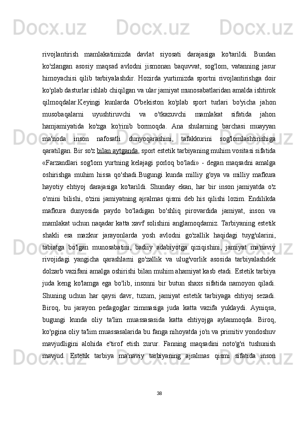 rivojlantirish   mamlakatimizda   davlat   siyosati   darajasiga   ko'tarildi.   Bundan
ko'zlangan   asosiy   maqsad   avlodni   jismonan   baquvvat,   sog'lom,   vatanning   jasur
himoyachisi   qilib   tarbiyalashdir.   Hozirda   yurtimizda   sportni   rivojlantirishga   doir
ko'plab dasturlar ishlab chiqilgan va ular jamiyat munosabatlaridan amalda ishtirok
qilmoqdalar.Keyingi   kunlarda   O'bekiston   ko'plab   sport   turlari   bo'yicha   jahon
musobaqalarni   uyushtiruvchi   va   o'tkazuvchi   mamlakat   sifatida   jahon
hamjamiyatida   ko'zga   ko'rinib   bormoqda.   Ana   shularning   barchasi   muayyan
ma'noda   inson   nafosatli   dunyoqarashini,   tafakkurini   sog'lomlashtirishiga
qaratilgan. Bir so'z   bilan aytganda , sport estetik tarbiyaning muhim vositasi sifatida
«Farzandlari   sog'lom   yurtning   kelajagi   porloq   bo'ladi»   -   degan   maqsadni   amalga
oshirishga   muhim   hissa   qo'shadi.Bugungi   kunda   milliy   g'oya   va   milliy   mafkura
hayotiy   ehtiyoj   darajasiga   ko'tarildi.   Shunday   ekan,   har   bir   inson   jamiyatda   o'z
o'rnini   bilishi,   o'zini   jamiyatning   ajralmas   qismi   deb   his   qilishi   lozim.   Endilikda
mafkura   dunyosida   paydo   bo'ladigan   bo'shliq   pirovardida   jamiyat,   inson   va
mamlakat uchun naqadar katta xavf solishini anglamoqdamiz. Tarbiyaning estetik
shakli   esa   mazkur   jarayonlarda   yosh   avlodni   go'zallik   haqidagi   tuyg'ularini,
tabiatga   bo'lgan   munosabatini,   badiiy   adabiyotga   qiziqishini,   jamiyat   ma'naviy
rivojidagi   yangicha   qarashlarni   go'zallik   va   ulug'vorlik   asosida   tarbiyalashdek
dolzarb vazifani amalga oshirishi bilan muhim ahamiyat kasb etadi. Estetik tarbiya
juda   keng   ko'lamga   ega   bo'lib,   insonni   bir   butun   shaxs   sifatida   namoyon   qiladi.
Shuning   uchun   har   qaysi   davr,   tuzum,   jamiyat   estetik   tarbiyaga   ehtiyoj   sezadi.
Biroq,   bu   jarayon   pedagoglar   zimmasiga   juda   katta   vazifa   yuklaydi.   Ayniqsa,
bugungi   kunda   oliy   ta'lim   muassasasida   katta   ehtiyojga   aylanmoqda.   Biroq,
ko'pgina oliy ta'lim muassasalarida bu fanga nihoyatda jo'n va primitiv yondoshuv
mavjudligini   alohida   e'tirof   etish   zurur.   Fanning   maqsadini   noto'g'ri   tushunish
mavjud.   Estetik   tarbiya   ma'naviy   tarbiyaning   ajralmas   qismi   sifatida   inson
38