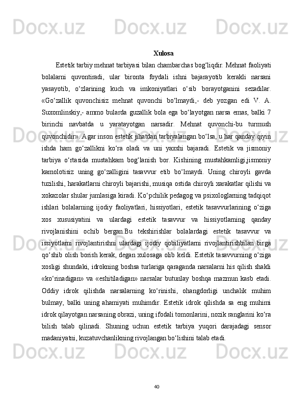 Xulosa
Estetik tarbiy mehnat tarbiyasi bilan chambarchas bog‘liqdir. Mehnat faoliyati
bolalarni   quvontiradi,   ular   bironta   foydali   ishni   bajarayotib   kerakli   narsani
yasayotib,   o‘zlarining   kuch   va   imkoniyatlari   o‘sib   borayotganini   sezadilar.
«Go‘zallik   quvonchisiz   mehnat   quvonchi   bo‘lmaydi,-   deb   yozgan   edi   V.   A.
Suxomlinskiy,-   ammo   bularda   guzallik   bola   ega   bo‘layotgan   narsa   emas,   balki   7
birinchi   navbatda   u   yaratayotgan   narsadir.   Mehnat   quvonchi-bu   turmush
quvonchidir». Agar inson estetik jihatdan tarbiyalangan bo‘lsa, u har qanday qiyin
ishda   ham   go‘zallikni   ko‘ra   oladi   va   uni   yaxshi   bajaradi.   Estetik   va   jismoniy
tarbiya   o‘rtasida   mustahkam   bog‘lanish   bor.   Kishining   mustahkamligi,jismoniy
kamolotisiz   uning   go‘zalligini   tasavvur   etib   bo‘lmaydi.   Uning   chiroyli   gavda
tuzilishi, harakatlarni chiroyli bajarishi, musiqa ostida chiroyli xarakatlar qilishi va
xokazolar shular jumlasiga kiradi. Ko‘pchilik pedagog va psixologlarning tadqiqot
ishlari   bolalarning   ijodiy   faoliyatlari,   hissiyotlari,   estetik   tasavvurlarining   o‘ziga
xos   xususiyatini   va   ulardagi   estetik   tasavvur   va   hissiyotlarning   qanday
rivojlanishini   ochib   bergan.Bu   tekshirishlar   bolalardagi   estetik   tasavvur   va
issiyotlarni   rivojlantirishni   ulardagi   ijodiy   qobiliyatlarni   rivojlantirishbilan   birga
qo‘shib olish borish kerak, degan xulosaga olib keldi. Estetik tasavvurning o‘ziga
xosligi shundaki, idrokning boshsa turlariga qaraganda narsalarni his qilish shakli
«ko‘rinadigan»   va   «eshitiladigan»   narsalar   butunlay   boshqa   mazmun   kasb   etadi.
Oddiy   idrok   qilishda   narsalarning   ko‘rinishi,   ohangdorligi   unchalik   muhim
bulmay,   balki   uning   ahamiyati   muhimdir.   Estetik   idrok   qilishda   sa   eng   muhimi
idrok qilayotgan narsaning obrazi, uning ifodali tomonlarini, nozik ranglarini ko‘ra
bilish   talab   qilinadi.   Shuning   uchun   estetik   tarbiya   yuqori   darajadagi   sensor
madaniyatni, kuzatuvchanlikning rivojlangan bo‘lishini talab etadi. 
40 