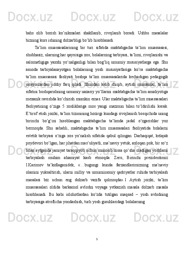 bahs   olib   borish   ko’nikmalari   shakllanib,   rivojlanib   boradi.   Ushbu   masalalar
bizning kurs ishining dolzarbligi bo’lib hisoblanadi.
Ta’lim   muassasalarining   bir   turi   sifatida   maktabgacha   ta’lim   muassasasi,
shubhasiz, ularning har qaysisiga xos, bolalarning tarbiyasi, ta’limi, rivojlanishi va
salomatligiga   yaxshi   yo‘nalganligi   bilan  bog‘liq  umumiy   xususiyatlarga   ega.   Shu
asnoda   tarbiyalanayotgan   bolalarning   yosh   xususiyatlariga   ko‘ra   maktabgacha
ta’lim   muassasasi   faoliyati   boshqa   ta’lim   muassasalarida   kechadigan   pedagogik
jarayonlardan   jiddiy   farq   qiladi.   Shundan   kelib   chiqib,   aytish   mumkinki,   ta’lim
sifatini boshqarishning umumiy nazariy yo‘llarini maktabgacha ta’lim amaliyotiga
mexanik ravishda ko‘chirish mumkin emas. Ular maktabgacha ta’lim muassasalari
faoliyatining   o‘ziga   5   xosliklariga   mos   yangi   mazmun   bilan   to‘ldirilishi   kerak.
E’tirof etish joizki, ta’lim tizimining hozirgi kundagi rivojlanish bosqichida uning
birinchi   bo‘g‘ini   hisoblangan   maktabgacha   ta’limda   jadal   o‘zgarishlar   yuz
bermoqda.   Shu   sababli,   maktabgacha   ta’lim   muassasalari   faoliyatida   bolalarni
estetik   tarbiyasi   o‘ziga   xos   yo‘nalish   sifatida   qabul   qilingan.   Darhaqiqat,   kelajak
poydevori bo‘lgan, har jihatdan mas’uliyatli, ma’naviy yetuk, axloqan pok, bir so‘z
bilan aytganda jamiyat taraqqiyoti uchun munosib xissa qo‘sha oladigan yoshlarni
tarbiyalash   muhim   ahamiyat   kasb   etmoqda.   Zero,   Birinchi   prezidentimiz
I.Karimov   ta’kidlaganidek,   «…bugungi   kunda   farzandlarimizning   ma’naviy
olamini   yuksaltirish,   ularni   milliy   va   umuminsoniy   qadriyatlar   ruhida   tarbiyalash
masalasi   biz   uchun   eng   dolzarb   vazifa   qolmoqda».1   Aytish   joizki,   ta’lim
muassasalari   oldida   barkamol   avlodni   voyaga   yetkazish   masala   dolzarb   masala
hisoblanadi.   Bu   kabi   islohotlardan   ko‘zda   tutilgan   maqsad   −   yosh   avlodning
tarbiyasiga atroflicha yondashish, turli yosh guruhlaridagi bolalarning 
5 