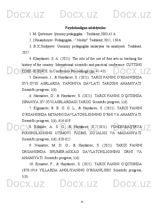 Foydalanilgan adabiyotlar
1. M. Qurbonov. Ijtimoiy pedagigika. - Toshkent,2003,41-b. 
2. J.Hasanboyev. Pedagogika, -“ Noshir” Toshkent,2011, 130-b. 
3.   B.X.Xodjayev.   Umumiy   pedagogika   nazaryasi   va   amaliyoti.   Toshkent,
2017. 
4.   Khaydarov,   S.   A.   (2021).   The   role   of   the   use   of   fine   arts   in   teaching   the
history of the country. International scientific and practical conference. CUTTING
EDGE-SCIENCE. In Conference Proceedings (pp. 41-43). 
5.   Davrenov,   J.,   &   Haydarov,   S.   (2021).   TARIX   FANINI   O’RGANISHDA
XVI-XVIII   ASRLARDA   YAPONIYA   DAVLATI   TARIXINI   AHAMIYATI.
Scientific progress, 1(6). 
6.   Narmatov,   D.,   &   Haydarov,   S.   (2021).   TARIX   FANINI   O’QITISHDA
ISPANIYA XV-XVII ASRLARDAGI TARIXI. Scientific progress, 1(6).
7.   Elguzarov,   B.   B.   O.   G.   L.,   &   Haydarov,   S.   (2021).   TARIX   FANINI
O’RGANISHDA MITANNI DAVLATCHILIGINING O’RNI VA AHAMIYATI.
Scientific progress, 1(6), 616-619. 
8.   Erkinov,   A.   S.   O.,   &   Haydarov,   S.   (2021).   YUNON-BAQTRYA
PODSHOLIGINING   IJTIMOYI   TUZIMI,   XO’JALIGI   VA   MADANIYATI.
Scientific progress, 1(6), 620-622.
9.   Nematov,   M.   D.   O.,   &   Haydarov,   S.   (2021).   TARIX   FANINI
ORGANISHDA   SHUMER-AKKAD   DAVLATCHILIGINING   ORNI   VA
AHAMIYATI. Scientific progress, 1(6). 
10.   Ermatov,   F.,   &   Haydarov,   S.   (2021).   TARIX   FANINI   O’QITISHDA
1870-1914   YILLARDA   ANGLIYANING   O’RGANILISHI.   Scientific   progress,
1(6). 
41