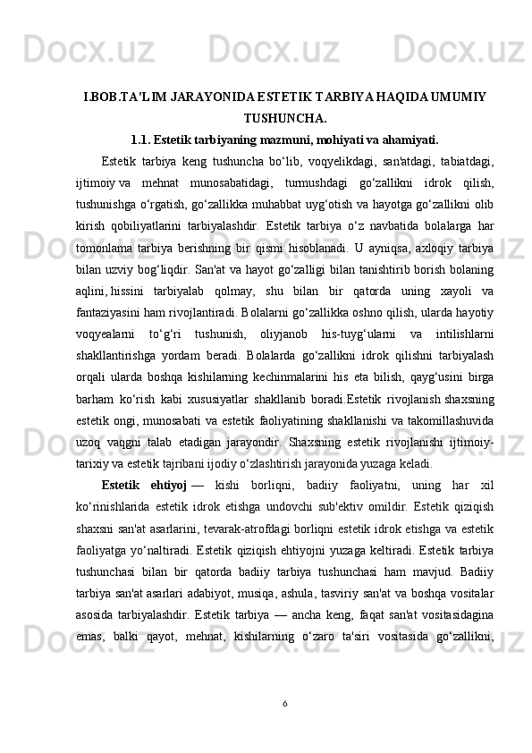 I.BOB.TA’LIM JARAYONIDA ESTETIK TARBIYA HAQIDA UMUMIY
TUSHUNCHA.
1.1.  Estetik   tarbiyaning mazmuni , mohiyati va ahamiyati.
Estetik   tarbiya   keng   tushuncha   bo‘lib,   voqyelikdagi,   san'atdagi,   tabiatdagi,
ijtimoiy   va   mehnat   munosabatidagi ,   turmushdagi   go‘zallikni   idrok   qilish,
tushunishga o‘rgatish, go‘zallikka muhabbat uyg‘otish va hayotga go‘zallikni olib
kirish   qobiliyatlarini   tarbiyalashdir.   Estetik   tarbiya   o‘z   navbatida   bolalarga   har
tomonlama   tarbiya   berishning   bir   qismi   hisoblanadi.   U   ayniqsa,   axloqiy   tarbiya
bilan uzviy bog‘liqdir. San'at  va hayot go‘zalligi bilan tanishtirib borish bolaning
aqlini,   hissini   tarbiyalab   qolmay ,   shu   bilan   bir   qatorda   uning   xayoli   va
fantaziyasini ham rivojlantiradi. Bolalarni go‘zallikka oshno qilish, ularda hayotiy
voqyealarni   to‘g‘ri   tushunish,   oliyjanob   his-tuyg‘ularni   va   intilishlarni
shakllantirishga   yordam   beradi.   Bolalarda   go‘zallikni   idrok   qilishni   tarbiyalash
orqali   ularda   boshqa   kishilarning   kechinmalarini   his   eta   bilish,   qayg‘usini   birga
barham   ko‘rish   kabi   xususiyatlar   shakllanib   boradi.Estetik   rivojlanish   shaxsning
estetik   ongi ,  munosabati   va   estetik   faoliyatining  shakllanishi   va  takomillashuvida
uzoq   vaqgni   talab   etadigan   jarayondir.   Shaxsning   estetik   rivojlanishi   ijtimoiy-
tarixiy va estetik  tajribani ijodiy o‘zlashtirish jarayonida yuzaga keladi.
Estetik   ehtiyoj   —   kishi   borliqni,   badiiy   faoliyatni,   uning   har   xil
ko‘rinishlarida   estetik   idrok   etishga   undovchi   sub'ektiv   omildir.   Estetik   qiziqish
shaxsni  san'at  asarlarini, tevarak-atrofdagi borliqni estetik idrok etishga va estetik
faoliyatga   yo‘ naltiradi.   Estetik   qiziqish   ehtiyojni   yuzaga   keltiradi.   Estetik   tarbiya
tushunchasi   bilan   bir   qatorda   badiiy   tarbiya   tushunchasi   ham   mavjud.   Badiiy
tarbiya san'at   asarlari adabiyot , musiqa, ashula,  tasviriy san'at  va boshqa vositalar
asosida   tarbiyalashdir.   Estetik   tarbiya   —   ancha   keng,   faqat   san'at   vositasidagina
emas,   balki   qayot,   mehnat,   kishilarning   o‘zaro   ta'siri   vositasida   go‘zallikni,
6