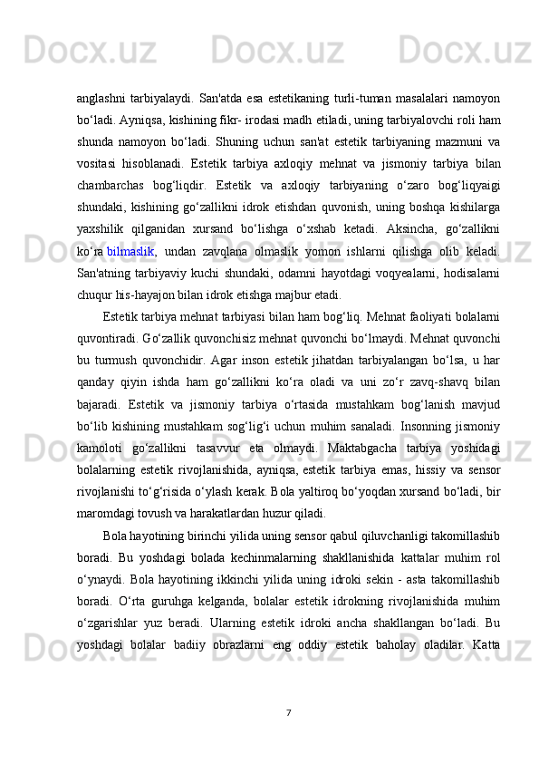 anglashni   tarbiyalaydi.   San'atda   esa   estetikaning   turli-tuman   masalalari   namoyon
bo‘ladi. Ayniqsa, kishining   fikr- irodasi madh etiladi , uning tarbiyalovchi roli ham
shunda   namoyon   bo‘ladi.   Shuning   uchun   san'at   estetik   tarbiyaning   mazmuni   va
vositasi   hisoblanadi.   Estetik   tarbiya   axloqiy   mehnat   va   jismoniy   tarbiya   bilan
chambarchas   bog‘liqdir.   Estetik   va   axloqiy   tarbiyaning   o‘zaro   bog‘liqyaigi
shundaki,   kishining   go‘zallikni   idrok   etishdan   quvonish,   uning   boshqa   kishilarga
yaxshilik   qilganidan   xursand   bo‘lishga   o‘xshab   ketadi.   Aksincha,   go‘zallikni
ko‘ra   bilmaslik ,   undan   zavqlana   olmaslik   yomon   ishlarni   qilishga   olib   keladi.
San'atning   tarbiyaviy   kuchi   shundaki,   odamni   hayotdagi   voqyealarni,   hodisalarni
chuqur his-hayajon bilan idrok etishga majbur etadi.
Estetik tarbiya mehnat tarbiyasi bilan ham bog‘liq. Mehnat faoliyati bolalarni
quvontiradi. Go‘zallik quvonchisiz mehnat quvonchi bo‘lmaydi. Mehnat quvonchi
bu   turmush   quvonchidir.   Agar   inson   estetik   jihatdan   tarbiyalangan   bo‘lsa,   u   har
qanday   qiyin   ishda   ham   go‘zallikni   ko‘ra   oladi   va   uni   zo‘r   zavq-shavq   bilan
bajaradi.   Estetik   va   jismoniy   tarbiya   o‘rtasida   mustahkam   bog‘lanish   mavjud
bo‘lib   kishining   mustahkam   sog‘lig‘i   uchun   muhim   sanaladi.   Insonning   jismoniy
kamoloti   go‘zallikni   tasavvur   eta   olmaydi.   Maktabgacha   tarbiya   yoshidagi
bolalarning   estetik   rivojlanishida,   ayniqsa,   estetik   tarbiya   emas ,   hissiy   va   sensor
rivojlanishi to‘g‘risida o‘ylash kerak. Bola yaltiroq bo‘yoqdan xursand bo‘ladi, bir
maromdagi tovush va harakatlardan huzur qiladi.
Bola hayotining birinchi yilida uning sensor qabul qiluvchanligi takomillashib
boradi.   Bu   yoshdagi   bolada   kechinmalarning   shakllanishida   kattalar   muhim   rol
o‘ynaydi.   Bola   hayotining   ikkinchi   yilida   uning   idroki   sekin   -   asta   takomillashib
boradi.   O‘rta   guruhga   kelganda,   bolalar   estetik   idrokning   rivojlanishida   muhim
o‘zgarishlar   yuz   beradi.   Ularning   estetik   idroki   ancha   shakllangan   bo‘ladi.   Bu
yoshdagi   bolalar   badiiy   obrazlarni   eng   oddiy   estetik   baholay   oladilar.   Katta
7