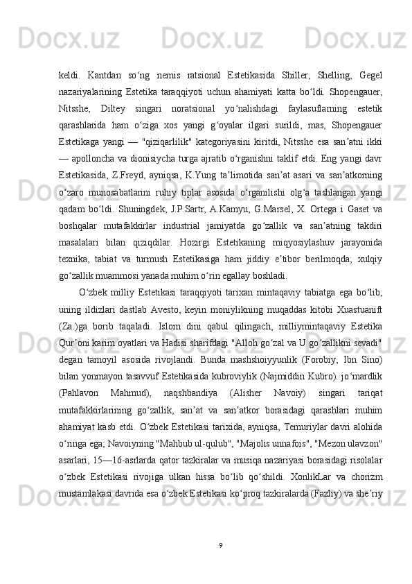 keldi.   Kantdan   so ng   nemis   ratsional   Estetikasida   Shiller,   Shelling,   Gegelʻ
nazariyalarining   Estetika   taraqqiyoti   uchun   ahamiyati   katta   bo ldi.   Shopengauer,	
ʻ
Nitsshe,   Diltey   singari   noratsional   yo nalishdagi   faylasuflarning   estetik	
ʻ
qarashlarida   ham   o ziga   xos   yangi   g oyalar   ilgari   surildi,   mas,   Shopengauer	
ʻ ʻ
Estetikaga   yangi   —   "qiziqarlilik"   kategoriyasini   kiritdi,   Nitsshe   esa   san atni   ikki	
ʼ
— apolloncha va dionisiycha turga ajratib o rganishni  taklif etdi. Eng yangi davr	
ʻ
Estetikasida,   Z.Freyd,   ayniqsa,   K.Yung   ta limotida   san at   asari   va   san atkorning	
ʼ ʼ ʼ
o zaro   munosabatlarini   ruhiy   tiplar   asosida   o rganilishi   olg a   tashlangan   yangi	
ʻ ʻ ʻ
qadam   bo ldi.   Shuningdek,   J.P.Sartr,   A.Kamyu,   G.Marsel,   X.   Ortega   i   Gaset   va	
ʻ
boshqalar   mutafakkirlar   industrial   jamiyatda   go zallik   va   san atning   takdiri	
ʻ ʼ
masalalari   bilan   qiziqdilar.   Hozirgi   Estetikaning   miqyosiylashuv   jarayonida
texnika,   tabiat   va   turmush   Estetikasiga   ham   jiddiy   e tibor   berilmoqda;   xulqiy	
ʼ
go zallik muammosi yanada muhim o rin egallay boshladi.	
ʻ ʻ
O zbek   milliy   Estetikasi   taraqqiyoti   tarixan   mintaqaviy   tabiatga   ega   bo lib,	
ʻ ʻ
uning   ildizlari   dastlab   Avesto,   keyin   moniylikning   muqaddas   kitobi   Xuastuanift
(Za.)ga   borib   taqaladi.   Islom   dini   qabul   qilingach,   milliymintaqaviy   Estetika
Qur oni karim oyatlari va Hadisi sharifdagi "Alloh go zal va U go zallikni sevadi"	
ʼ ʻ ʻ
degan   tamoyil   asosida   rivojlandi.   Bunda   mashshoiyyunlik   (Forobiy,   Ibn   Sino)
bilan yonmayon tasavvuf Estetikasida kubroviylik (Najmiddin Kubro). jo mardlik	
ʻ
(Pahlavon   Mahmud),   naqshbandiya   (Alisher   Navoiy)   singari   tariqat
mutafakkirlarining   go zallik,   san at   va   san atkor   borasidagi   qarashlari   muhim	
ʻ ʼ ʼ
ahamiyat  kasb   etdi.  O zbek   Estetikasi  tarixida,  ayniqsa,   Temuriylar  davri  alohida
ʻ
o ringa ega; Navoiyning "Mahbub ul-qulub", "Majolis unnafois", "Mezon ulavzon"	
ʻ
asarlari, 15—16-asrlarda qator tazkiralar va musiqa nazariyasi borasidagi risolalar
o zbek   Estetikasi   rivojiga   ulkan   hissa   bo lib   qo shildi.   XonlikLar   va   chorizm
ʻ ʻ ʻ
mustamlakasi davrida esa o zbek Estetikasi ko proq tazkiralarda (Fazliy) va she riy	
ʻ ʻ ʼ
9