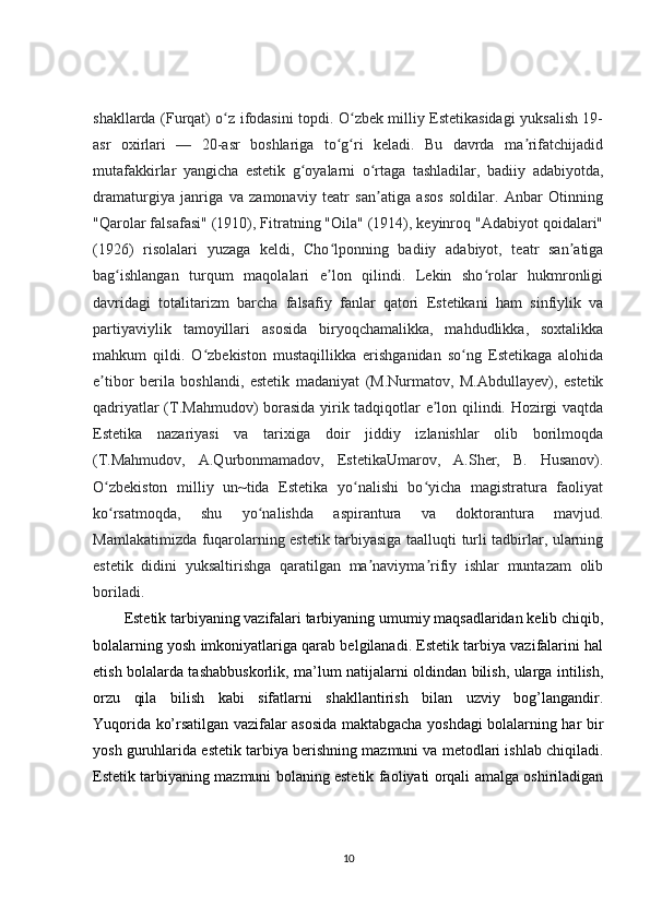 shakllarda (Furqat) o z ifodasini topdi. O zbek milliy Estetikasidagi yuksalish 19-ʻ ʻ
asr   oxirlari   —   20-asr   boshlariga   to g ri   keladi.   Bu   davrda   ma rifatchijadid	
ʻ ʻ ʼ
mutafakkirlar   yangicha   estetik   g oyalarni   o rtaga   tashladilar,   badiiy   adabiyotda,	
ʻ ʻ
dramaturgiya   janriga   va   zamonaviy   teatr   san atiga   asos   soldilar.   Anbar   Otinning	
ʼ
"Qarolar falsafasi" (1910), Fitratning "Oila" (1914), keyinroq "Adabiyot qoidalari"
(1926)   risolalari   yuzaga   keldi,   Cho lponning   badiiy   adabiyot,   teatr   san atiga	
ʻ ʼ
bag ishlangan   turqum   maqolalari   e lon   qilindi.   Lekin   sho rolar   hukmronligi	
ʻ ʼ ʻ
davridagi   totalitarizm   barcha   falsafiy   fanlar   qatori   Estetikani   ham   sinfiylik   va
partiyaviylik   tamoyillari   asosida   biryoqchamalikka,   mahdudlikka,   soxtalikka
mahkum   qildi.   O zbekiston   mustaqillikka   erishganidan   so ng   Estetikaga   alohida	
ʻ ʻ
e tibor   berila   boshlandi,   estetik   madaniyat   (M.Nurmatov,   M.Abdullayev),   estetik	
ʼ
qadriyatlar (T.Mahmudov) borasida yirik tadqiqotlar e lon qilindi. Hozirgi vaqtda	
ʼ
Estetika   nazariyasi   va   tarixiga   doir   jiddiy   izlanishlar   olib   borilmoqda
(T.Mahmudov,   A.Qurbonmamadov,   EstetikaUmarov,   A.Sher,   B.   Husanov).
O zbekiston   milliy   un~tida   Estetika   yo nalishi   bo yicha   magistratura   faoliyat	
ʻ ʻ ʻ
ko rsatmoqda,   shu   yo nalishda   aspirantura   va   doktorantura   mavjud.
ʻ ʻ
Mamlakatimizda fuqarolarning estetik tarbiyasiga taalluqti turli tadbirlar, ularning
estetik   didini   yuksaltirishga   qaratilgan   ma naviyma rifiy   ishlar   muntazam   olib	
ʼ ʼ
boriladi.
Estetik tarbiyaning vazifalari tarbiyaning umumiy maqsadlaridan kelib chiqib,
bolalarning yosh imkoniyatlariga qarab belgilanadi. Estetik tarbiya vazifalarini hal
etish bolalarda tashabbuskorlik, ma’lum natijalarni oldindan bilish, ularga intilish,
orzu   qila   bilish   kabi   sifatlarni   shakllantirish   bilan   uzviy   bog’langandir.
Yuqorida ko’rsatilgan vazifalar asosida maktabgacha yoshdagi bolalarning har bir
yosh guruhlarida estetik tarbiya berishning mazmuni va metodlari ishlab chiqiladi.
Estetik tarbiyaning mazmuni bolaning estetik faoliyati orqali amalga oshiriladigan
10 
