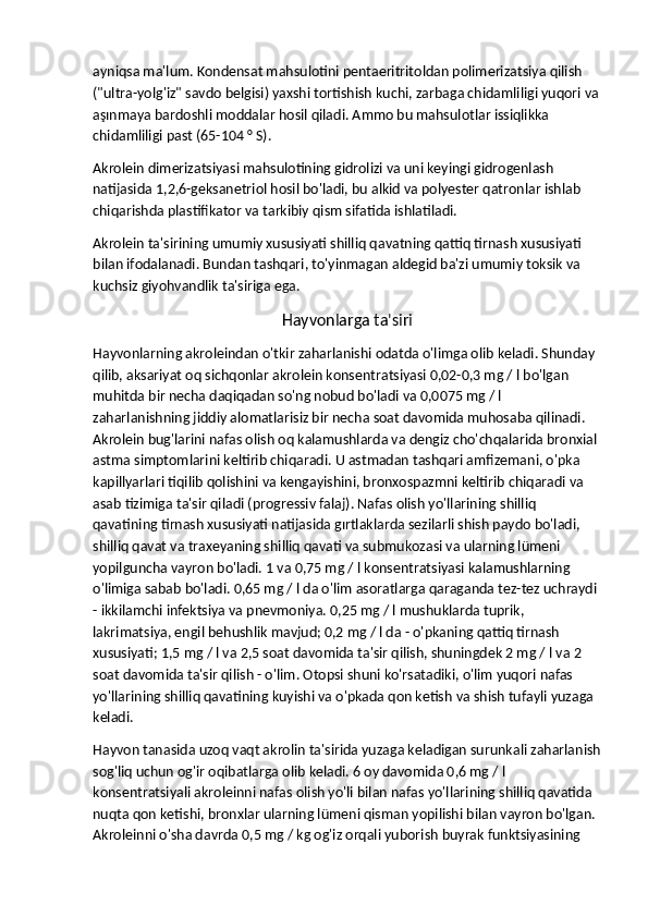 ayniqsa ma'lum. Kondensat mahsulotini pentaeritritoldan polimerizatsiya qilish 
("ultra-yolg'iz" savdo belgisi) yaxshi tortishish kuchi, zarbaga chidamliligi yuqori va
aşınmaya bardoshli moddalar hosil qiladi. Ammo bu mahsulotlar issiqlikka 
chidamliligi past (65-104 ° S).
Akrolein dimerizatsiyasi mahsulotining gidrolizi va uni keyingi gidrogenlash 
natijasida 1,2,6-geksanetriol hosil bo'ladi, bu alkid va polyester qatronlar ishlab 
chiqarishda plastifikator va tarkibiy qism sifatida ishlatiladi.
Akrolein ta'sirining umumiy xususiyati shilliq qavatning qattiq tirnash xususiyati 
bilan ifodalanadi. Bundan tashqari, to'yinmagan aldegid ba'zi umumiy toksik va 
kuchsiz giyohvandlik ta'siriga ega.
Hayvonlarga ta'siri
Hayvonlarning akroleindan o'tkir zaharlanishi odatda o'limga olib keladi. Shunday 
qilib, aksariyat oq sichqonlar akrolein konsentratsiyasi 0,02-0,3 mg / l bo'lgan 
muhitda bir necha daqiqadan so'ng nobud bo'ladi va 0,0075 mg / l 
zaharlanishning jiddiy alomatlarisiz bir necha soat davomida muhosaba qilinadi. 
Akrolein bug'larini nafas olish oq kalamushlarda va dengiz cho'chqalarida bronxial 
astma simptomlarini keltirib chiqaradi. U astmadan tashqari amfizemani, o'pka 
kapillyarlari tiqilib qolishini va kengayishini, bronxospazmni keltirib chiqaradi va 
asab tizimiga ta'sir qiladi (progressiv falaj). Nafas olish yo'llarining shilliq 
qavatining tirnash xususiyati natijasida gırtlaklarda sezilarli shish paydo bo'ladi, 
shilliq qavat va traxeyaning shilliq qavati va submukozasi va ularning lümeni 
yopilguncha vayron bo'ladi. 1 va 0,75 mg / l konsentratsiyasi kalamushlarning 
o'limiga sabab bo'ladi. 0,65 mg / l da o'lim asoratlarga qaraganda tez-tez uchraydi 
- ikkilamchi infektsiya va pnevmoniya. 0,25 mg / l mushuklarda tuprik, 
lakrimatsiya, engil behushlik mavjud; 0,2 mg / l da - o'pkaning qattiq tirnash 
xususiyati; 1,5 mg / l va 2,5 soat davomida ta'sir qilish, shuningdek 2 mg / l va 2 
soat davomida ta'sir qilish - o'lim. Otopsi shuni ko'rsatadiki, o'lim yuqori nafas 
yo'llarining shilliq qavatining kuyishi va o'pkada qon ketish va shish tufayli yuzaga 
keladi.
Hayvon tanasida uzoq vaqt akrolin ta'sirida yuzaga keladigan surunkali zaharlanish
sog'liq uchun og'ir oqibatlarga olib keladi. 6 oy davomida 0,6 mg / l 
konsentratsiyali akroleinni nafas olish yo'li bilan nafas yo'llarining shilliq qavatida 
nuqta qon ketishi, bronxlar ularning lümeni qisman yopilishi bilan vayron bo'lgan. 
Akroleinni o'sha davrda 0,5 mg / kg og'iz orqali yuborish buyrak funktsiyasining  