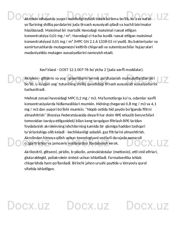 Akrolein nihoyatda yuqori reaktivligi tufayli toksik birikma bo'lib, ko'z va nafas 
yo'llarining shilliq pardalarini juda tirnash xususiyati qiladi va kuchli lakrimator 
hisoblanadi. Maksimal bir martalik Havodagi maksimal ruxsat etilgan 
konsentratsiya 0,03 mg / m³; Havodagi o'rtacha kunlik ruxsat etilgan maksimal 
konsentratsiyasi 0,01 mg / m³ (MPC GN 2.1.6 1338-03 ro'yxati). Bu bakteriyalar va 
xamirturushlarda mutagenezni keltirib chiqaradi va sutemizuvchilar hujayralari 
madaniyatida mutagen xususiyatlarini namoyish etadi.
Xavf klassi - GOST 12.1.007-76 bo'yicha 2 (juda xavfli moddalar).
Akrolein - glitserin va yog '-gliseridlarni termik parchalanish mahsulotlaridan biri 
bo'lib, u kuygan yog' tutunining shilliq qavatidagi tirnash xususiyati xususiyatlarini 
tushuntiradi.
Mehnat zonasi havosidagi MPC 0,2 mg / m3. Ma'lumotlarga ko'ra, odamlar xavfli 
konsentrasiyalarda hidlamasliklari mumkin. Hidning chegarasi 0,8 mg / m3 va 4,1 
mg / m3 dan yuqori bo'lishi mumkin. "Niqob ostida hid paydo bo'lganda filtrni 
almashtirish" (Rossiya Federatsiyasida deyarli har doim RPE etkazib beruvchilari 
tomonidan tavsiya etilganidek) bilan keng tarqalgan filtrlash RPE-laridan 
foydalanish akroleinning ishchilarning kamida bir qismiga haddan tashqari 
ta'sirlanishiga olib keladi - kechikkanligi sababli. gaz filtrlarini almashtirish. 
Akrolindan himoya qilish uchun texnologiyani sezilarli darajada samarali 
o'zgartirishlar va jamoaviy vositalardan foydalanish kerak.
Akrilonitril, glitserol, piridin, b-pikolin, aminokislotalar (metionin), etil vinil efirlari, 
glutaraldegid, poliakrolein sintezi uchun ishlatiladi. Farmatsevtika ishlab 
chiqarishda ham qo'llaniladi. Birinchi jahon urushi paytida u kimyoviy qurol 
sifatida ishlatilgan. 