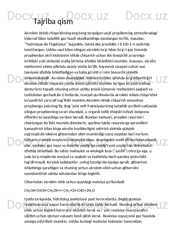      Tajriba qism
Akrolein ishlab chiqarishning eng keng tarqalgan usuli propilenning atmosferadagi
kislorod bilan katalitik gaz-fazali oksidlanishiga asoslangan bo'lib, masalan, 
"Technique de l'ingénieur" hujjatida, Génie des procédés J 6 100 1-4 nashrida 
tasvirlangan. Ushbu usul bilan olingan akrolein to'g'ridan-to'g'ri gaz fazasida 
propilendan akril kislotasini ishlab chiqarish uchun ikki bosqichli jarayonga 
kiritilishi yoki sintezda oraliq birikma sifatida ishlatilishi mumkin. Xususan, akrolin 
metioninni sintez qilishda asosiy vosita bo'lib, hayvonot ozuqasi uchun xun 
takviyesi sifatida ishlatiladigan va baliq go'shti o'rnini bosuvchi sintetik 
aminokislotadir. Acrolein shuningdek, lotinlarni sintez qilishda to'g'ridan-to'g'ri 
akrolein ishlab chiqarish joyida sintez qilinishi mumkin bo'lgan ko'plab boshqa 
dasturlarni topadi, shuning uchun ushbu toksik kimyoviy mahsulotni saqlash va 
tashishdan qochadi.Ba'zi hollarda, mavjud qurilmalarda akrolein ishlab chiqarishni
ko'paytirish zarurati tug'ilishi mumkin.Akrolein ishlab chiqarish xomashyo 
propileniga juda bog'liq. Bug 'yoki neft fraktsiyalarining katalitik yorilishi natijasida
olingan propilenning zarari shundaki, u organik kelib chiqishi tufayli issiqxona 
effektini ko'payishiga yordam beradi. Bundan tashqari, propilen resurslari 
cheklangan bo'lishi mumkin.Binobarin, qazilma tabiiy resurslarga qaramlikni 
kamaytirish bilan birga akrolin hosildorligini oshirish alohida qiziqish 
uyg'otadi.Akroleinni glitserindan olish mumkinligi uzoq vaqtdan beri ma'lum. 
Glitserin o'simlik moylarini metanolizi bilan, shuningdek metil efirlari bilan olinadi,
ular, ayniqsa, gaz moyi va maishiy yoqilg'iga yoqilg'i yoki yoqilg'i qo'shimchalari 
sifatida ishlatiladi. Bu tabiiy mahsulot va ekologik toza ("yashil") obro'ga ega, u 
juda ko'p miqdorda mavjud va saqlash va tashishda hech qanday qiyinchilik 
tug'dirmaydi. Ko'plab tadqiqotlar, uning tozaligi darajasiga qarab, glitserinni 
ishlatishga qaratilgan va shuning uchun akrolein olish uchun glitserolni 
suvsizlantirish ushbu sohalardan biriga tegishli.
Gliserindan akrolein olish uchun quyidagi reaksiya qo'llaniladi:
СН
2 ОН-СНОН-СН
2 ОН↔СН
2 =СН-СНО+2Н
2 О
Qoida   tariqasida ,  hidratsiya   reaktsiyasi   past   haroratlarda ,  degidratatsiya  
reaktsiyasi   esa   yuqori   haroratlarda   ko ' proq   ijobiy   kechadi .  Shuning   uchun   akrolein
olish   uchun   tegishli   haroratni   ishlatish   kerak   va  /  yoki   reaksiya   muvozanatini  
siljitish   uchun   qisman   vakuum   hosil   qilish   kerak .  Reaksiya   suyuq   yoki   gaz   fazasida  
amalga   oshirilishi   mumkin .  Ushbu   turdagi   reaktsiya   kislotalar   tomonidan   