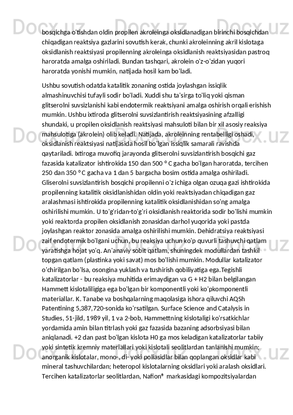 bosqichga o'tishdan oldin propilen akroleinga oksidlanadigan birinchi bosqichdan 
chiqadigan reaktsiya gazlarini sovutish kerak, chunki akroleinning akril kislotaga 
oksidlanish reaktsiyasi propilenning akroleinga oksidlanish reaktsiyasidan pastroq 
haroratda amalga oshiriladi. Bundan tashqari, akrolein o'z-o'zidan yuqori 
haroratda yonishi mumkin, natijada hosil kam bo'ladi.
Ushbu sovutish odatda katalitik zonaning ostida joylashgan issiqlik 
almashinuvchisi tufayli sodir bo'ladi. Xuddi shu ta'sirga to'liq yoki qisman 
glitserolni suvsizlanishi kabi endotermik reaktsiyani amalga oshirish orqali erishish
mumkin. Ushbu ixtiroda glitserolni suvsizlantirish reaktsiyasining afzalligi 
shundaki, u propilen oksidlanish reaktsiyasi mahsuloti bilan bir xil asosiy reaksiya 
mahsulotiga (akrolein) olib keladi. Natijada, akroleinning rentabelligi oshadi, 
oksidlanish reaktsiyasi natijasida hosil bo'lgan issiqlik samarali ravishda 
qaytariladi.   Ixtiroga muvofiq jarayonda glitserolni suvsizlantirish bosqichi gaz 
fazasida katalizator ishtirokida 150 dan 500 ° C gacha bo'lgan haroratda, tercihen 
250 dan 350 ° C gacha va 1 dan 5 bargacha bosim ostida amalga oshiriladi. 
Gliserolni suvsizlantirish bosqichi propilenni o'z ichiga olgan ozuqa gazi ishtirokida 
propilenning katalitik oksidlanishidan oldin yoki reaktsiyadan chiqadigan gaz 
aralashmasi ishtirokida propilenning katalitik oksidlanishidan so'ng amalga 
oshirilishi mumkin. U to'g'ridan-to'g'ri oksidlanish reaktorida sodir bo'lishi mumkin
yoki reaktorda propilen oksidlanish zonasidan darhol yuqorida yoki pastda 
joylashgan reaktor zonasida amalga oshirilishi mumkin. Dehidratsiya reaktsiyasi 
zaif endotermik bo'lgani uchun, bu reaksiya uchun ko'p quvurli tashuvchi qatlam 
yaratishga hojat yo'q. An'anaviy sobit qatlam, shuningdek modullardan tashkil 
topgan qatlam (plastinka yoki savat) mos bo'lishi mumkin. Modullar katalizator 
o'chirilgan bo'lsa, osongina yuklash va tushirish qobiliyatiga ega.Tegishli 
katalizatorlar - bu reaksiya muhitida erimaydigan va G + H2 bilan belgilangan 
Hammett kislotaliligiga ega bo'lgan bir komponentli yoki ko'pkomponentli 
materiallar. K. Tanabe va boshqalarning maqolasiga ishora qiluvchi AQSh 
Patentining 5,387,720-sonida ko'rsatilgan. Surface Science and Catalysis in 
Studies, 51-jild, 1989 yil, 1 va 2-bob, Hammettning kislotaligi ko'rsatkichlar 
yordamida amin bilan titrlash yoki gaz fazasida bazaning adsorbsiyasi bilan 
aniqlanadi. +2 dan past bo'lgan kislota H0 ga mos keladigan katalizatorlar tabiiy 
yoki sintetik kremniy materiallari yoki kislotali seolitlardan tanlanishi mumkin; 
anorganik kislotalar, mono-, di- yoki poliasidlar bilan qoplangan oksidlar kabi 
mineral tashuvchilardan; heteropol kislotalarning oksidlari yoki aralash oksidlari. 
Tercihen katalizatorlar seolitlardan, Nafion® markasidagi kompozitsiyalardan  