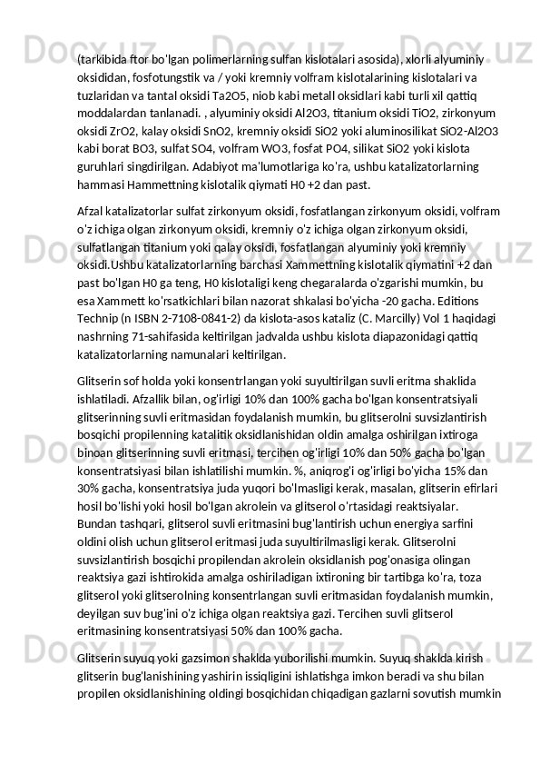 (tarkibida ftor bo'lgan polimerlarning sulfan kislotalari asosida), xlorli alyuminiy 
oksididan, fosfotungstik va / yoki kremniy volfram kislotalarining kislotalari va 
tuzlaridan va tantal oksidi Ta2O5, niob kabi metall oksidlari kabi turli xil qattiq 
moddalardan tanlanadi. , alyuminiy oksidi Al2O3, titanium oksidi TiO2, zirkonyum 
oksidi ZrO2, kalay oksidi SnO2, kremniy oksidi SiO2 yoki aluminosilikat SiO2-Al2O3
kabi borat BO3, sulfat SO4, volfram WO3, fosfat PO4, silikat SiO2 yoki kislota 
guruhlari singdirilgan. Adabiyot ma'lumotlariga ko'ra, ushbu katalizatorlarning 
hammasi Hammettning kislotalik qiymati H0 +2 dan past.  
Afzal katalizatorlar sulfat zirkonyum oksidi, fosfatlangan zirkonyum oksidi, volfram
o'z ichiga olgan zirkonyum oksidi, kremniy o'z ichiga olgan zirkonyum oksidi, 
sulfatlangan titanium yoki qalay oksidi, fosfatlangan alyuminiy yoki kremniy 
oksidi.Ushbu katalizatorlarning barchasi Xammettning kislotalik qiymatini +2 dan 
past bo'lgan H0 ga teng, H0 kislotaligi keng chegaralarda o'zgarishi mumkin, bu 
esa Xammett ko'rsatkichlari bilan nazorat shkalasi bo'yicha -20 gacha. Editions 
Technip (n ISBN 2-7108-0841-2) da kislota-asos kataliz (C. Marcilly) Vol 1 haqidagi 
nashrning 71-sahifasida keltirilgan jadvalda ushbu kislota diapazonidagi qattiq 
katalizatorlarning namunalari keltirilgan.
Glitserin sof holda yoki konsentrlangan yoki suyultirilgan suvli eritma shaklida 
ishlatiladi. Afzallik bilan, og'irligi 10% dan 100% gacha bo'lgan konsentratsiyali 
glitserinning suvli eritmasidan foydalanish mumkin, bu glitserolni suvsizlantirish 
bosqichi propilenning katalitik oksidlanishidan oldin amalga oshirilgan ixtiroga 
binoan glitserinning suvli eritmasi, tercihen og'irligi 10% dan 50% gacha bo'lgan 
konsentratsiyasi bilan ishlatilishi mumkin. %, aniqrog'i og'irligi bo'yicha 15% dan 
30% gacha, konsentratsiya juda yuqori bo'lmasligi kerak, masalan, glitserin efirlari 
hosil bo'lishi yoki hosil bo'lgan akrolein va glitserol o'rtasidagi reaktsiyalar. 
Bundan tashqari, glitserol suvli eritmasini bug'lantirish uchun energiya sarfini 
oldini olish uchun glitserol eritmasi juda suyultirilmasligi kerak. Glitserolni 
suvsizlantirish bosqichi propilendan akrolein oksidlanish pog'onasiga olingan 
reaktsiya gazi ishtirokida amalga oshiriladigan ixtironing bir tartibga ko'ra, toza 
glitserol yoki glitserolning konsentrlangan suvli eritmasidan foydalanish mumkin, 
deyilgan suv bug'ini o'z ichiga olgan reaktsiya gazi. Tercihen suvli glitserol 
eritmasining konsentratsiyasi 50% dan 100% gacha.
Glitserin suyuq yoki gazsimon shaklda yuborilishi mumkin. Suyuq shaklda kirish 
glitserin bug'lanishining yashirin issiqligini ishlatishga imkon beradi va shu bilan 
propilen oksidlanishining oldingi bosqichidan chiqadigan gazlarni sovutish mumkin 