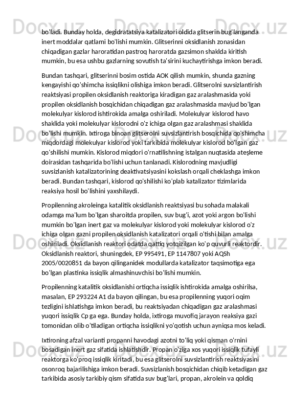 bo'ladi. Bunday holda, degidratatsiya katalizatori oldida glitserin bug'langanda 
inert moddalar qatlami bo'lishi mumkin. Glitserinni oksidlanish zonasidan 
chiqadigan gazlar haroratidan pastroq haroratda gazsimon shaklda kiritish 
mumkin, bu esa ushbu gazlarning sovutish ta'sirini kuchaytirishga imkon beradi. 
Bundan tashqari, glitserinni bosim ostida AOK qilish mumkin, shunda gazning 
kengayishi qo'shimcha issiqlikni olishiga imkon beradi.   Glitserolni suvsizlantirish 
reaktsiyasi propilen oksidlanish reaktoriga kiradigan gaz aralashmasida yoki 
propilen oksidlanish bosqichidan chiqadigan gaz aralashmasida mavjud bo'lgan 
molekulyar kislorod ishtirokida amalga oshiriladi. Molekulyar kislorod havo 
shaklida yoki molekulyar kislorodni o'z ichiga olgan gaz aralashmasi shaklida 
bo'lishi mumkin. Ixtiroga binoan glitserolni suvsizlantirish bosqichida qo'shimcha 
miqdordagi molekulyar kislorod yoki tarkibida molekulyar kislorod bo'lgan gaz 
qo'shilishi mumkin. Kislorod miqdori o'rnatilishning istalgan nuqtasida ateşleme 
doirasidan tashqarida bo'lishi uchun tanlanadi. Kislorodning mavjudligi 
suvsizlanish katalizatorining deaktivatsiyasini kokslash orqali cheklashga imkon 
beradi. Bundan tashqari, kislorod qo'shilishi ko'plab katalizator tizimlarida 
reaksiya hosil bo'lishini yaxshilaydi.
Propilenning akroleinga katalitik oksidlanish reaktsiyasi bu sohada malakali 
odamga ma'lum bo'lgan sharoitda propilen, suv bug'i, azot yoki argon bo'lishi 
mumkin bo'lgan inert gaz va molekulyar kislorod yoki molekulyar kislorod o'z 
ichiga olgan gazni propilen oksidlanish katalizatori orqali o'tishi bilan amalga 
oshiriladi. Oksidlanish reaktori odatda qattiq yotqizilgan ko'p quvurli reaktordir. 
Oksidlanish reaktori, shuningdek, EP 995491, EP 1147807 yoki AQSh 
2005/0020851 da bayon qilinganidek modullarda katalizator taqsimotiga ega 
bo'lgan plastinka issiqlik almashinuvchisi bo'lishi mumkin.
Propilenning katalitik oksidlanishi ortiqcha issiqlik ishtirokida amalga oshirilsa, 
masalan, EP 293224 A1 da bayon qilingan, bu esa propilenning yuqori oqim 
tezligini ishlatishga imkon beradi, bu reaktsiyadan chiqadigan gaz aralashmasi 
yuqori issiqlik Cp ga ega. Bunday holda, ixtiroga muvofiq jarayon reaksiya gazi 
tomonidan olib o'tiladigan ortiqcha issiqlikni yo'qotish uchun ayniqsa mos keladi.
Ixtironing afzal varianti propanni havodagi azotni to'liq yoki qisman o'rnini 
bosadigan inert gaz sifatida ishlatishdir. Propan o'ziga xos yuqori issiqlik tufayli 
reaktorga ko'proq issiqlik kiritadi, bu esa glitserolni suvsizlantirish reaktsiyasini 
osonroq bajarilishiga imkon beradi. Suvsizlanish bosqichidan chiqib ketadigan gaz 
tarkibida asosiy tarkibiy qism sifatida suv bug'lari, propan, akrolein va qoldiq