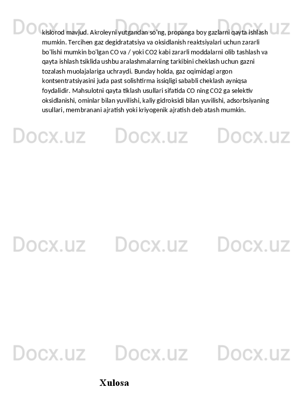 kislorod mavjud. Akroleyni yutgandan so'ng, propanga boy gazlarni qayta ishlash 
mumkin. Tercihen gaz degidratatsiya va oksidlanish reaktsiyalari uchun zararli 
bo'lishi mumkin bo'lgan CO va / yoki CO2 kabi zararli moddalarni olib tashlash va 
qayta ishlash tsiklida ushbu aralashmalarning tarkibini cheklash uchun gazni 
tozalash muolajalariga uchraydi. Bunday holda, gaz oqimidagi argon 
kontsentratsiyasini juda past solishtirma issiqligi sababli cheklash ayniqsa 
foydalidir. Mahsulotni qayta tiklash usullari sifatida CO ning CO2 ga selektiv 
oksidlanishi, ominlar bilan yuvilishi, kaliy gidroksidi bilan yuvilishi, adsorbsiyaning 
usullari, membranani ajratish yoki kriyogenik ajratish deb atash mumkin.
                          
                                  Xulosa 