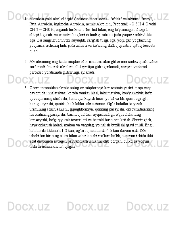 1. Akrolein yoki akril aldegid (lotincha Acer, acris - "o'tkir" va olyum - "moy", 
Rus. Acrolein, inglizcha Acrolein, nemis Akrolein, Propenal) - C 3 H 4 O yoki 
CH 2 = CHCH, organik birikma o'tkir hid bilan, eng to'yinmagan aldegid, 
aldegid guruhi va er-xotin bog'lanish borligi sababli juda yuqori reaktivlikka 
ega. Bu rangsiz uchuvchi suyuqlik, sarg'ish tusga ega, yoqilgan yog'larning 
yoqimsiz, achchiq hidi, juda zaharli va ko'zning shilliq qavatini qattiq bezovta 
qiladi. 
2. Akroleinning eng katta miqdori xlor ishlatmasdan glitserinni sintez qilish uchun
sarflanadi, bu erda akrolein allil spirtiga gidrogenlanadi, so'ngra vodorod 
peroksid yordamida glitseringa aylanadi.
 
3. Odam tomonidan akroleinning oz miqdordagi konsentratsiyasini qisqa vaqt 
davomida inhalatsiyasi ko'zda yonish hissi, lakrimatsiya, kon'yunktivit, ko'z 
qovoqlarining shishishi, tomoqda kuyish hissi, yo'tal va hk. qorin og'rig'i, 
ko'ngil aynishi, qusish, ko'k lablar, akrotsianoz. Og'ir holatlarda yurak 
urishining sekinlashishi, gipoglikemiya, qonning pasayishi, ekstremitalarning 
haroratining pasayishi, barmoq uchlari uyquchanligi, o'quvchilarning 
kengayishi, bo'g'iq yurak tovushlari va hattoki hushidan ketish. Shuningdek, 
hayajonlanish holati, makon va vaqtdagi yo'nalish buzilishi qayd etildi. Engil 
holatlarda tiklanish 1-2 kun, og'irroq holatlarda 4-5 kun davom etdi. Ikki 
ishchidan birining o'lim bilan zaharlanishi ma'lum bo'lib, u qozon ichida ikki 
soat davomida avtogen payvandlash ishlarini olib borgan, bu kolza yog'ini 
tashish uchun xizmat qilgan. 