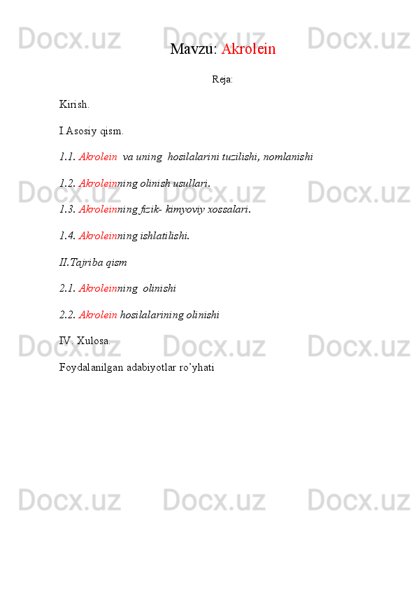 Mavzu:  Akrole i n
Reja:
Kirish.
I.Asosiy qism.
1.1.  Akrole i n   va uning  hosilalarini tuzilishi, nomlanishi
1.2.  Akrole i n ning olinish usullari.
1.3.  Akrole i n ning fizik- kimyoviy xossalari.
1.4.  Akrole i n ning ishlatilishi.
II.Tajriba qism
2.1.  Akrole i n ning  olinishi
2.2.  Akrole i n  hosilalarining olinishi
IV. Xulosa.
Foydalanilgan adabiyotlar ro’yhati 