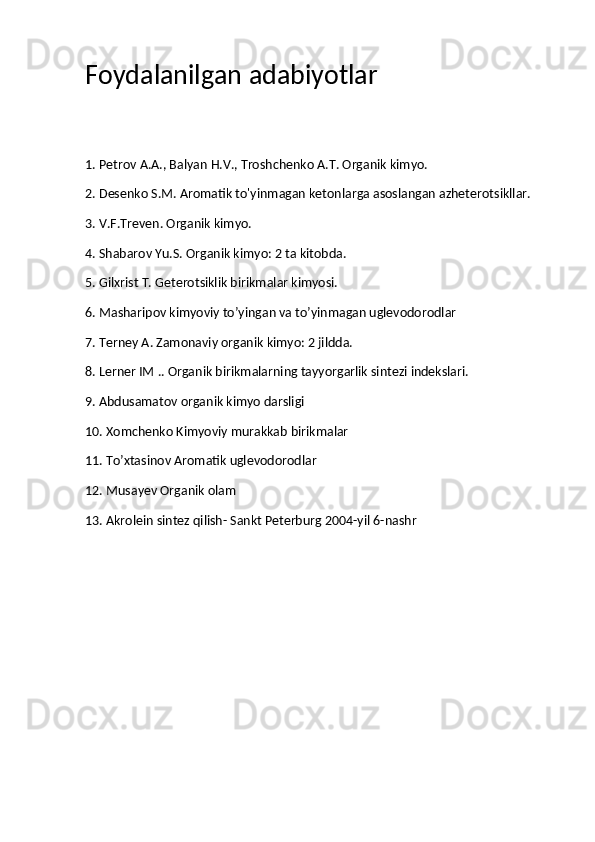 Foydalanilgan adabiyotlar
1. Petrov A.A., Balyan H.V., Troshchenko A.T. Organik kimyo.
2. Desenko S.M. Aromatik to'yinmagan ketonlarga asoslangan azheterotsikllar.
3. V.F.Treven. Organik kimyo.
4. Shabarov Yu.S. Organik kimyo: 2 ta kitobda.
5. Gilxrist T. Geterotsiklik birikmalar kimyosi.
6. Masharipov kimyoviy to’yingan va to’yinmagan uglevodorodlar
7. Terney A. Zamonaviy organik kimyo: 2 jildda.
8. Lerner IM .. Organik birikmalarning tayyorgarlik sintezi indekslari.
9. Abdusamatov organik kimyo darsligi
10. Xomchenko Kimyoviy murakkab birikmalar
11. To’xtasinov Aromatik uglevodorodlar
12. Musayev Organik olam
13. Akrolein sintez qilish- Sankt Peterburg 2004-yil 6-nashr 