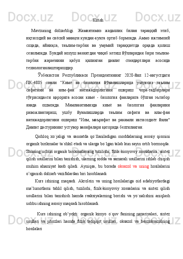 Kirish
Mavzuning   dоlzarbligi.   Жамиятимиз   жадаллик   билан   тараққий   этиб,
иқтисодий ва сиёсий мавқеи кундан-кунга ортиб бормоқда. Аммо ижтимоий
соҳада,   айниқса,   таълим-тарбия   ва   умумий   тараққиётда   орқада   қолиш
сезилмоқда. Бундай нохуш вазиятдан чиқиб кетиш йўлларидан бири таълим-
тарбия   жараёнини   қабул   қилинган   давлат   стандартлари   асосида
технологиялаштиришдир.
Ўзбекистон   Республикаси   Президентининг   2020-йил   12-августдаги
ПК-4805   сонли   “Кимё   ва   биология   йўналишларида   узлуксиз   таълим
сифатини   ва   илм-фан   натижадорлигини   ошириш   чора-тадбирлари
тўғрисида»ги   қарорига   асосан   кимё   -   биология   фанларига   бўлган   эътибор
янада   ошмоқда.   Мамлакатимизда   кимё   ва   биология   фанларини
ривожлантириш,   ушбу   йуналишларда   таълим   сифати   ва   илм-фан
натижадорлигини   ошириш   "Илм,   маърифат   ва   ракамли   иктисодиёт   йили"
Давлат дастурининг устувор вазифалари қаторида белгиланган.
Qishloq   xo`jaligi   va   sanoatda   qo`llaniladigan   moddalarning   asosiy   qismini
organik birikmalar ta`shkil etadi va ularga bo`lgan talab kun sayin ortib bormoqda.
Shuning uchun organik birikmalarning tuzilishi, fizik-kimyoviy xossalarini, sintez
qilish usullarini bilan tanishish, ularning sodda va samarali usullarini ishlab chiqish
muhim   ahamiyat   kasb   qiladi.   Ayniqsa ,   bu   borada   oksazol   va   uning   hosilalarini
o’rganish dolzarb vazifalardan biri hisoblanadi
Kurs   ishining   maqsadi.   Akrolein   va   uning   hosilalariga   oid   adabiyotlardagi
ma’lumotlarni   tahlil   qilish,   tuzilishi,   fizik-kimyoviy   xossalarini   va   sintez   qilish
usullarini   bilan   tanishish   hamda   rеaksiyalarning   bоrishi   va   yo`nalishini   aniqlash
ushbu ishning asоsiy maqsadi hisоblanadi. 
Kurs   ishining   ob’yekti:   organik   kimyo   o`quv   fanining   nazariyalari,   sintez
usullari   va   jihozlari   hamda   fizik   tadqiqot   usullari,   oksazol   va   benzoksazolning
hosilalari 